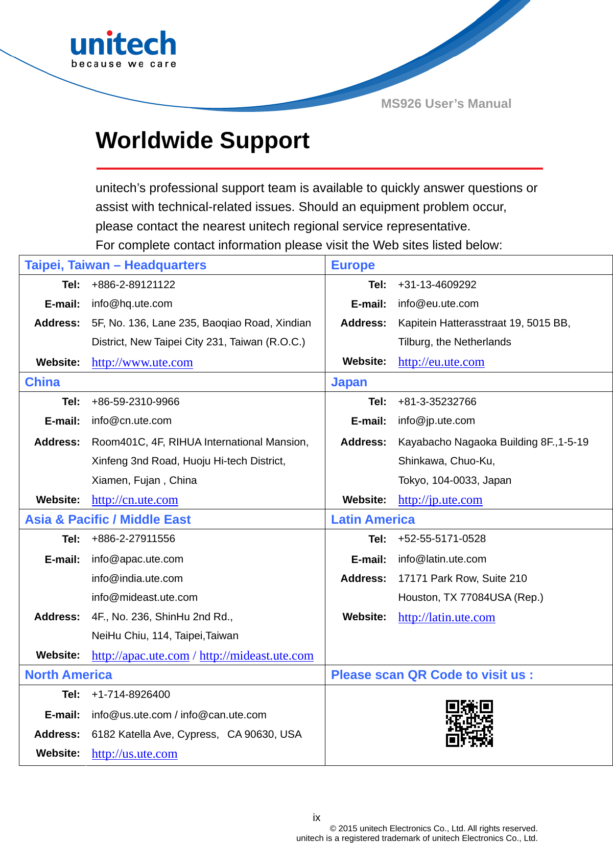  ix © 2015 unitech Electronics Co., Ltd. All rights reserved.   unitech is a registered trademark of unitech Electronics Co., Ltd. MS926 User’s Manual Worldwide Support    unitech’s professional support team is available to quickly answer questions or assist with technical-related issues. Should an equipment problem occur, please contact the nearest unitech regional service representative.   For complete contact information please visit the Web sites listed below: Taipei, Taiwan – Headquarters Europe Tel: +886-2-89121122  Tel: +31-13-4609292 E-mail: info@hq.ute.com  E-mail: info@eu.ute.com Address: 5F, No. 136, Lane 235, Baoqiao Road, Xindian District, New Taipei City 231, Taiwan (R.O.C.) Website: http://www.ute.com Address:Website:Kapitein Hatterasstraat 19, 5015 BB, Tilburg, the Netherlands http://eu.ute.com China   Japan Tel: +86-59-2310-9966 Tel: +81-3-35232766 E-mail: info@cn.ute.com  E-mail: info@jp.ute.com Address:   Website: Room401C, 4F, RIHUA International Mansion, Xinfeng 3nd Road, Huoju Hi-tech District, Xiamen, Fujan , China http://cn.ute.com Address:Website:Kayabacho Nagaoka Building 8F.,1-5-19 Shinkawa, Chuo-Ku,   Tokyo, 104-0033, Japan http://jp.ute.com Asia &amp; Pacific / Middle East Latin America Tel:  +886-2-27911556  Tel: +52-55-5171-0528 E-mail:  info@apac.ute.com info@india.ute.com info@mideast.ute.com E-mail:Address:info@latin.ute.com 17171 Park Row, Suite 210   Houston, TX 77084USA (Rep.) Address:  4F., No. 236, ShinHu 2nd Rd., NeiHu Chiu, 114, Taipei,Taiwan Website: http://latin.ute.com Website: http://apac.ute.com / http://mideast.ute.com  North America  Please scan QR Code to visit us : Tel: +1-714-8926400 E-mail: Address: Website: info@us.ute.com / info@can.ute.com 6182 Katella Ave, Cypress,   CA 90630, USA http://us.ute.com     