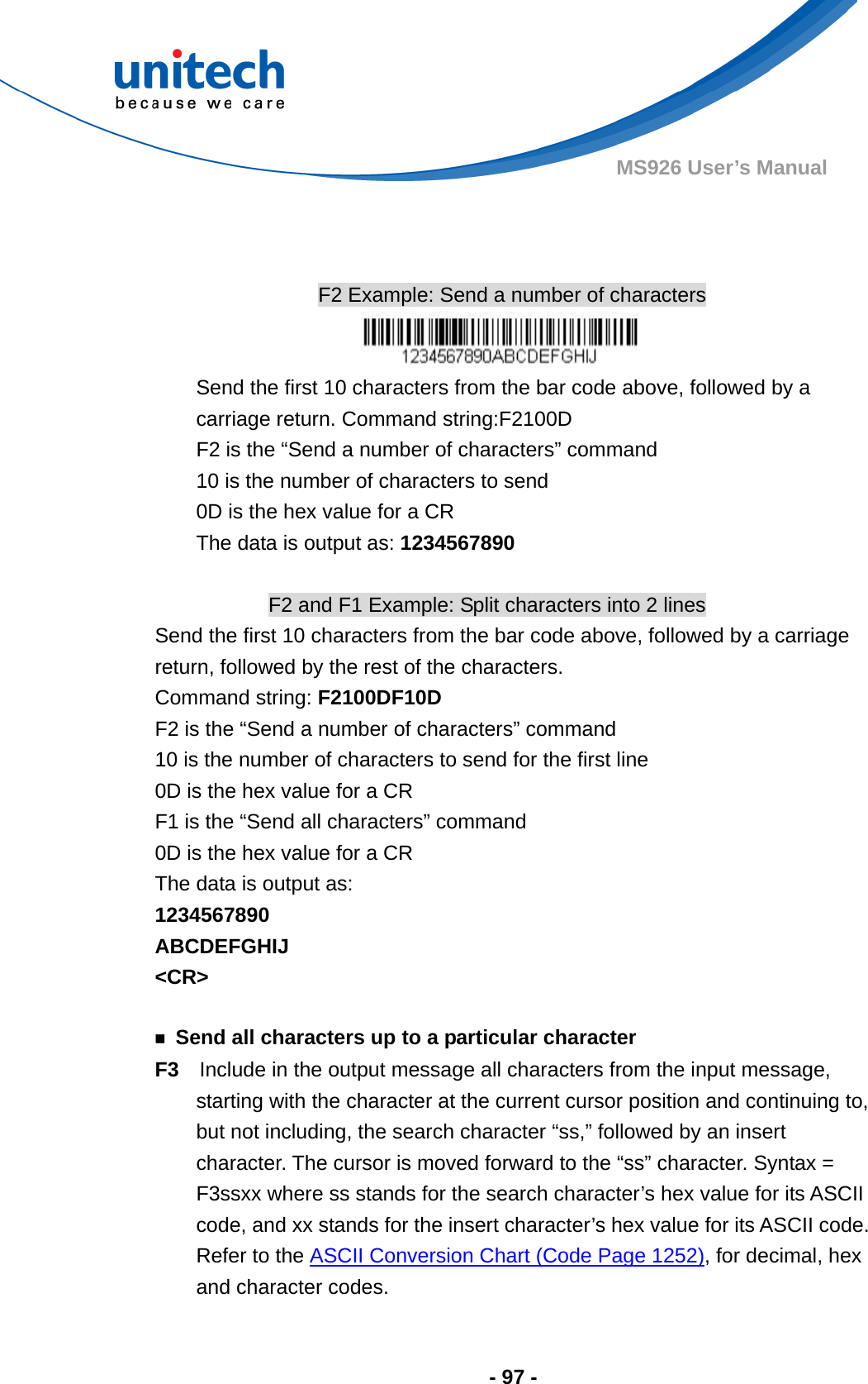  - 97 - MS926 User’s Manual      F2 Example: Send a number of characters  Send the first 10 characters from the bar code above, followed by a carriage return. Command string:F2100D F2 is the “Send a number of characters” command 10 is the number of characters to send 0D is the hex value for a CR The data is output as: 1234567890  F2 and F1 Example: Split characters into 2 lines Send the first 10 characters from the bar code above, followed by a carriage return, followed by the rest of the characters. Command string: F2100DF10D F2 is the “Send a number of characters” command 10 is the number of characters to send for the first line 0D is the hex value for a CR F1 is the “Send all characters” command 0D is the hex value for a CR The data is output as:   1234567890 ABCDEFGHIJ &lt;CR&gt;  ￭  Send all characters up to a particular character F3    Include in the output message all characters from the input message, starting with the character at the current cursor position and continuing to, but not including, the search character “ss,” followed by an insert character. The cursor is moved forward to the “ss” character. Syntax = F3ssxx where ss stands for the search character’s hex value for its ASCII code, and xx stands for the insert character’s hex value for its ASCII code. Refer to the ASCII Conversion Chart (Code Page 1252), for decimal, hex and character codes. 