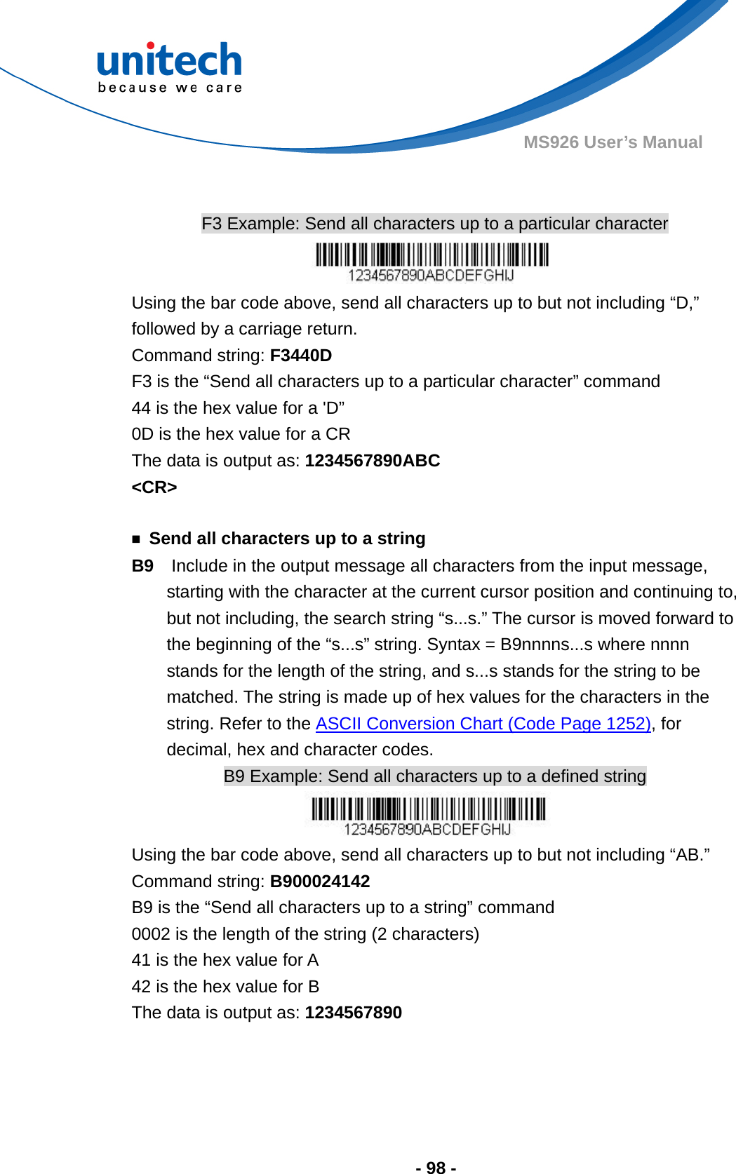  - 98 - MS926 User’s Manual     F3 Example: Send all characters up to a particular character  Using the bar code above, send all characters up to but not including “D,” followed by a carriage return. Command string: F3440D F3 is the “Send all characters up to a particular character” command 44 is the hex value for a &apos;D” 0D is the hex value for a CR The data is output as: 1234567890ABC &lt;CR&gt;  ￭  Send all characters up to a string B9    Include in the output message all characters from the input message, starting with the character at the current cursor position and continuing to, but not including, the search string “s...s.” The cursor is moved forward to the beginning of the “s...s” string. Syntax = B9nnnns...s where nnnn stands for the length of the string, and s...s stands for the string to be matched. The string is made up of hex values for the characters in the string. Refer to the ASCII Conversion Chart (Code Page 1252), for decimal, hex and character codes. B9 Example: Send all characters up to a defined string  Using the bar code above, send all characters up to but not including “AB.” Command string: B900024142 B9 is the “Send all characters up to a string” command 0002 is the length of the string (2 characters) 41 is the hex value for A 42 is the hex value for B The data is output as: 1234567890    