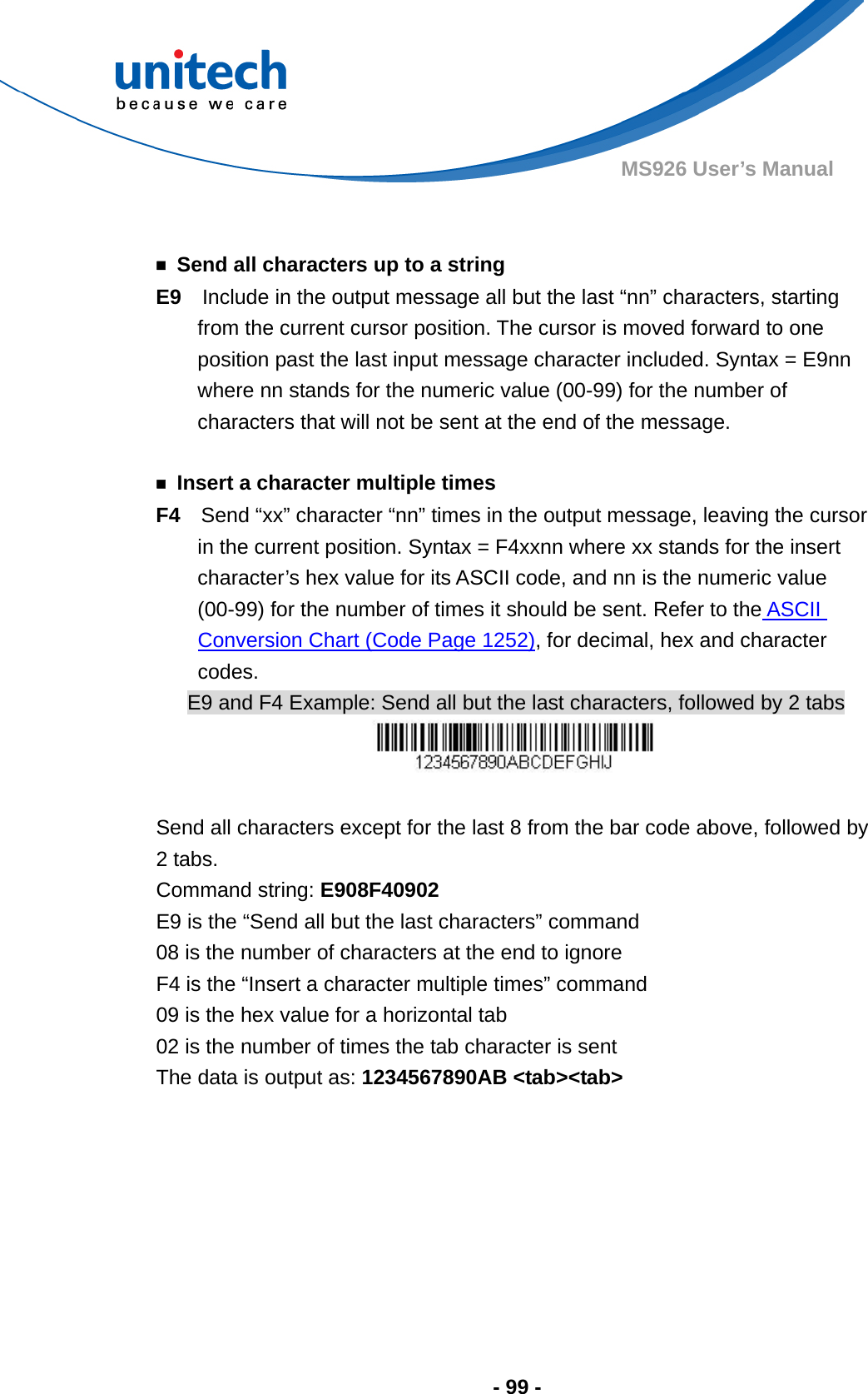  - 99 - MS926 User’s Manual     ￭  Send all characters up to a string E9    Include in the output message all but the last “nn” characters, starting from the current cursor position. The cursor is moved forward to one position past the last input message character included. Syntax = E9nn where nn stands for the numeric value (00-99) for the number of characters that will not be sent at the end of the message.    ￭  Insert a character multiple times F4    Send “xx” character “nn” times in the output message, leaving the cursor in the current position. Syntax = F4xxnn where xx stands for the insert character’s hex value for its ASCII code, and nn is the numeric value (00-99) for the number of times it should be sent. Refer to the ASCII Conversion Chart (Code Page 1252), for decimal, hex and character codes. E9 and F4 Example: Send all but the last characters, followed by 2 tabs   Send all characters except for the last 8 from the bar code above, followed by 2 tabs.   Command string: E908F40902 E9 is the “Send all but the last characters” command 08 is the number of characters at the end to ignore F4 is the “Insert a character multiple times” command 09 is the hex value for a horizontal tab 02 is the number of times the tab character is sent The data is output as: 1234567890AB &lt;tab&gt;&lt;tab&gt; 