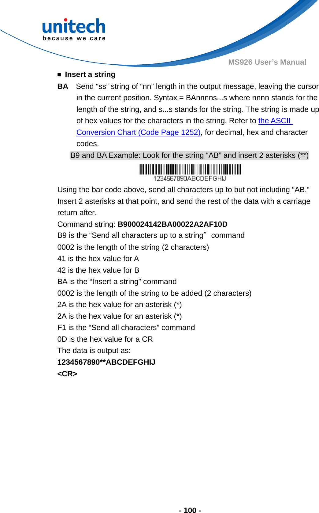  - 100 - MS926 User’s Manual   ￭ Insert a string BA    Send “ss” string of “nn” length in the output message, leaving the cursor in the current position. Syntax = BAnnnns...s where nnnn stands for the length of the string, and s...s stands for the string. The string is made up of hex values for the characters in the string. Refer to the ASCII Conversion Chart (Code Page 1252), for decimal, hex and character codes. B9 and BA Example: Look for the string “AB” and insert 2 asterisks (**)  Using the bar code above, send all characters up to but not including “AB.”   Insert 2 asterisks at that point, and send the rest of the data with a carriage return after. Command string: B900024142BA00022A2AF10D B9 is the “Send all characters up to a string”command 0002 is the length of the string (2 characters) 41 is the hex value for A 42 is the hex value for B BA is the “Insert a string” command 0002 is the length of the string to be added (2 characters) 2A is the hex value for an asterisk (*) 2A is the hex value for an asterisk (*) F1 is the “Send all characters” command 0D is the hex value for a CR The data is output as:     1234567890**ABCDEFGHIJ &lt;CR&gt;