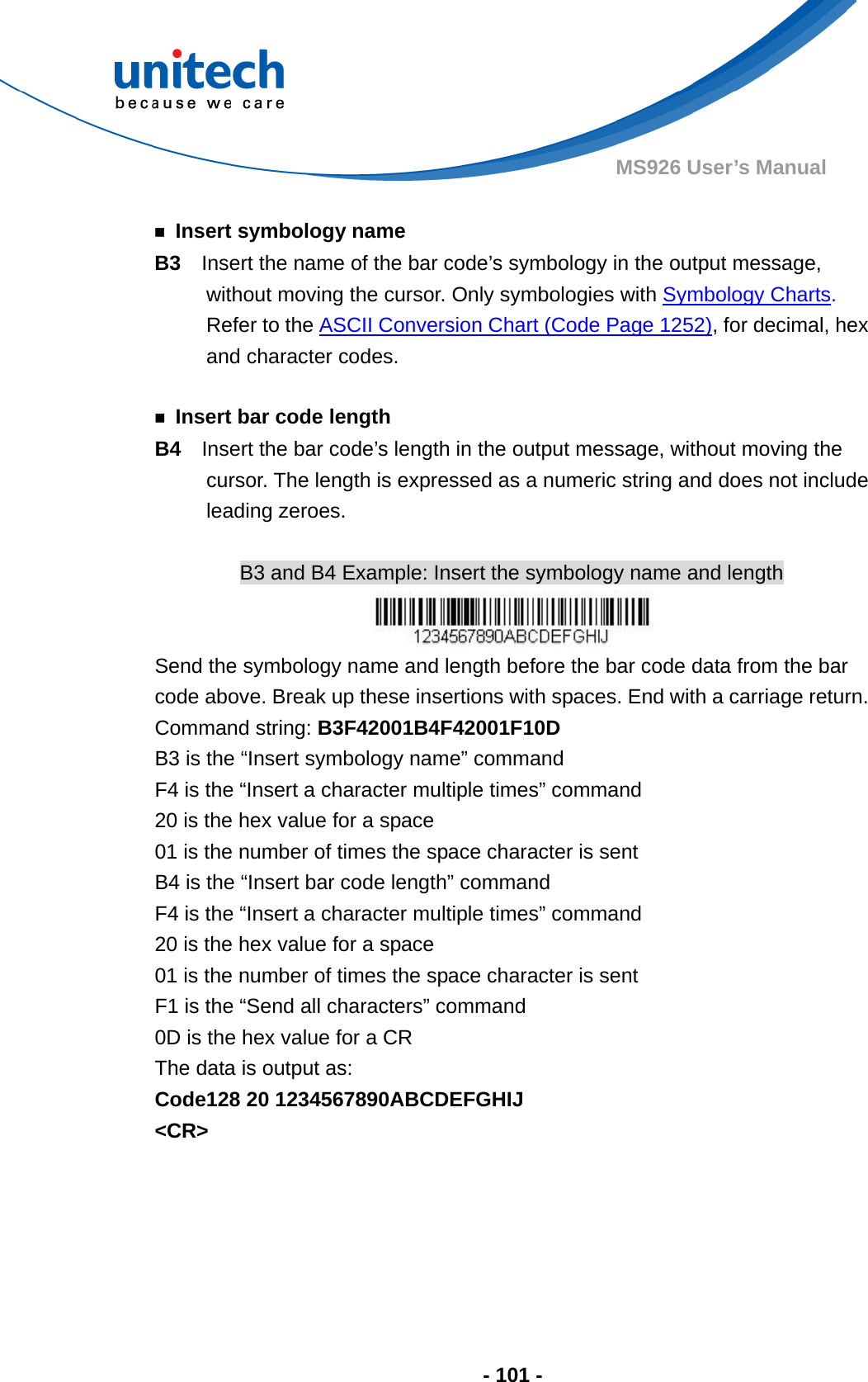  - 101 - MS926 User’s Manual    ￭  Insert symbology name B3    Insert the name of the bar code’s symbology in the output message, without moving the cursor. Only symbologies with Symbology Charts. Refer to the ASCII Conversion Chart (Code Page 1252), for decimal, hex and character codes.  ￭  Insert bar code length B4  Insert the bar code’s length in the output message, without moving the cursor. The length is expressed as a numeric string and does not include leading zeroes.  B3 and B4 Example: Insert the symbology name and length  Send the symbology name and length before the bar code data from the bar code above. Break up these insertions with spaces. End with a carriage return.     Command string: B3F42001B4F42001F10D B3 is the “Insert symbology name” command F4 is the “Insert a character multiple times” command 20 is the hex value for a space 01 is the number of times the space character is sent B4 is the “Insert bar code length” command F4 is the “Insert a character multiple times” command 20 is the hex value for a space 01 is the number of times the space character is sent F1 is the “Send all characters” command 0D is the hex value for a CR The data is output as:     Code128 20 1234567890ABCDEFGHIJ &lt;CR&gt; 