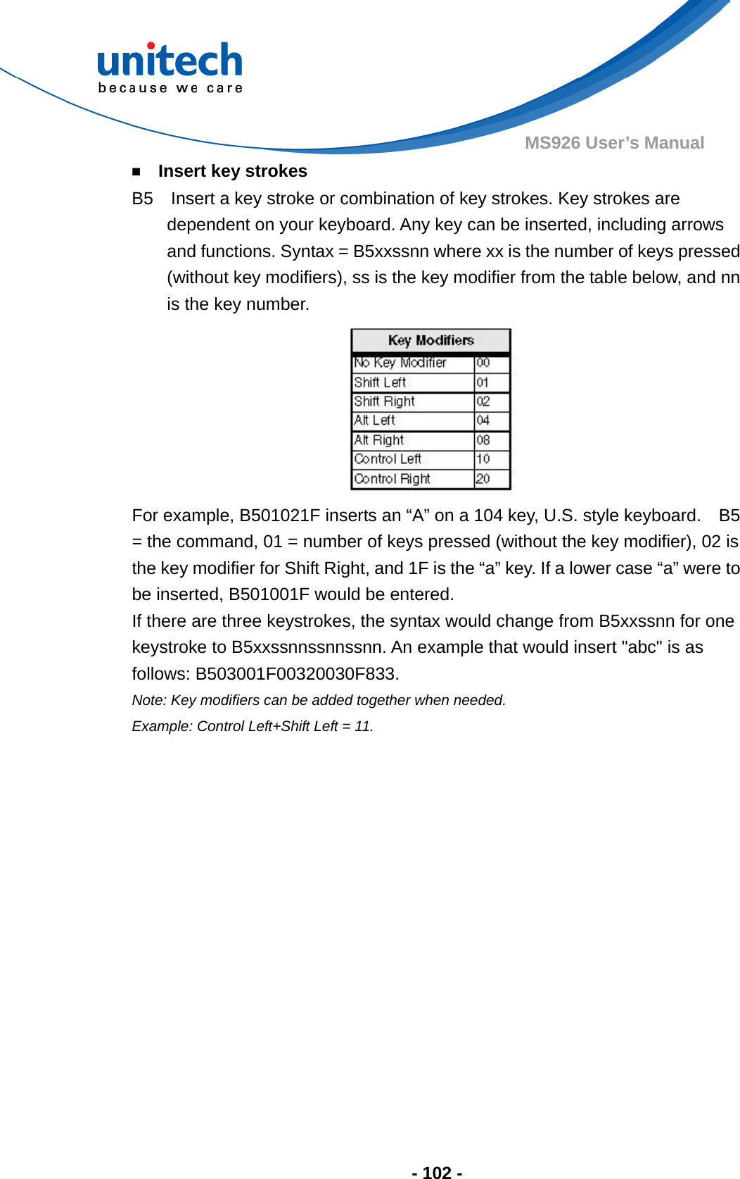  - 102 - MS926 User’s Manual   ￭    Insert key strokes B5    Insert a key stroke or combination of key strokes. Key strokes are dependent on your keyboard. Any key can be inserted, including arrows and functions. Syntax = B5xxssnn where xx is the number of keys pressed (without key modifiers), ss is the key modifier from the table below, and nn is the key number.  For example, B501021F inserts an “A” on a 104 key, U.S. style keyboard.    B5 = the command, 01 = number of keys pressed (without the key modifier), 02 is the key modifier for Shift Right, and 1F is the “a” key. If a lower case “a” were to be inserted, B501001F would be entered.   If there are three keystrokes, the syntax would change from B5xxssnn for one keystroke to B5xxssnnssnnssnn. An example that would insert &quot;abc&quot; is as follows: B503001F00320030F833. Note: Key modifiers can be added together when needed.     Example: Control Left+Shift Left = 11.   