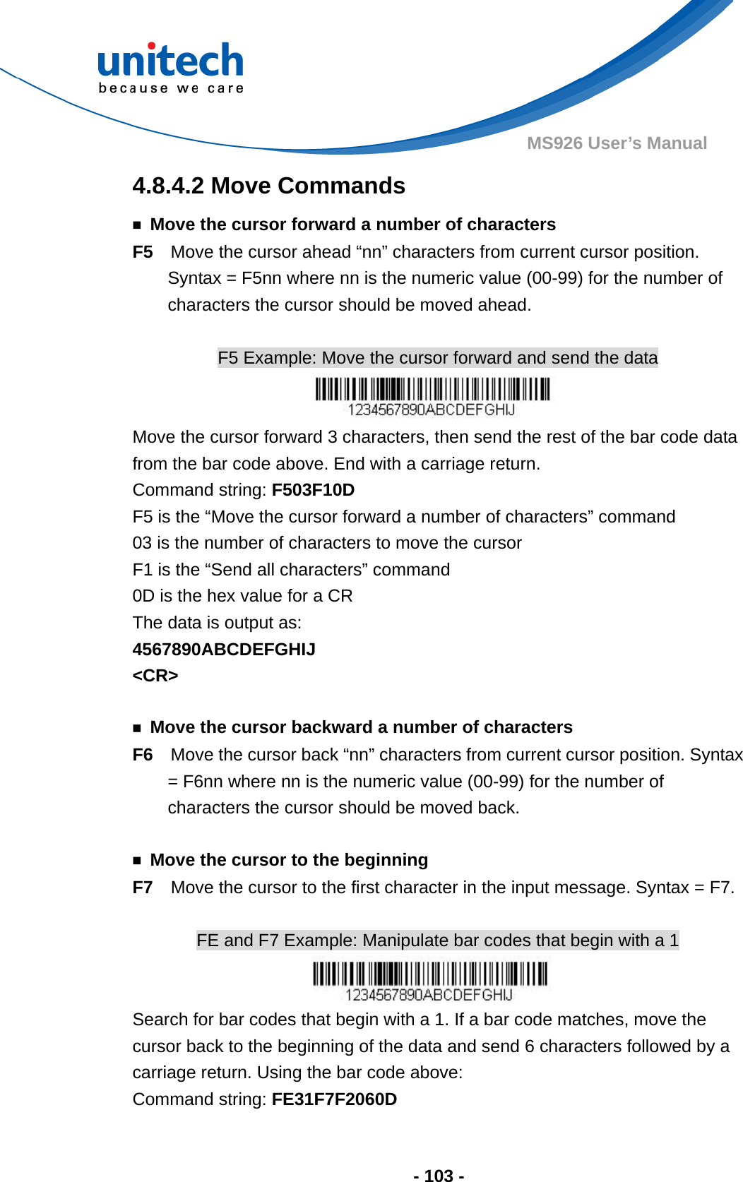  - 103 - MS926 User’s Manual  4.8.4.2 Move Commands ￭  Move the cursor forward a number of characters F5    Move the cursor ahead “nn” characters from current cursor position.   Syntax = F5nn where nn is the numeric value (00-99) for the number of characters the cursor should be moved ahead.  F5 Example: Move the cursor forward and send the data  Move the cursor forward 3 characters, then send the rest of the bar code data from the bar code above. End with a carriage return.     Command string: F503F10D F5 is the “Move the cursor forward a number of characters” command 03 is the number of characters to move the cursor F1 is the “Send all characters” command 0D is the hex value for a CR The data is output as:     4567890ABCDEFGHIJ &lt;CR&gt;  ￭  Move the cursor backward a number of characters F6    Move the cursor back “nn” characters from current cursor position. Syntax = F6nn where nn is the numeric value (00-99) for the number of characters the cursor should be moved back.  ￭  Move the cursor to the beginning F7  Move the cursor to the first character in the input message. Syntax = F7.  FE and F7 Example: Manipulate bar codes that begin with a 1  Search for bar codes that begin with a 1. If a bar code matches, move the cursor back to the beginning of the data and send 6 characters followed by a carriage return. Using the bar code above: Command string: FE31F7F2060D 