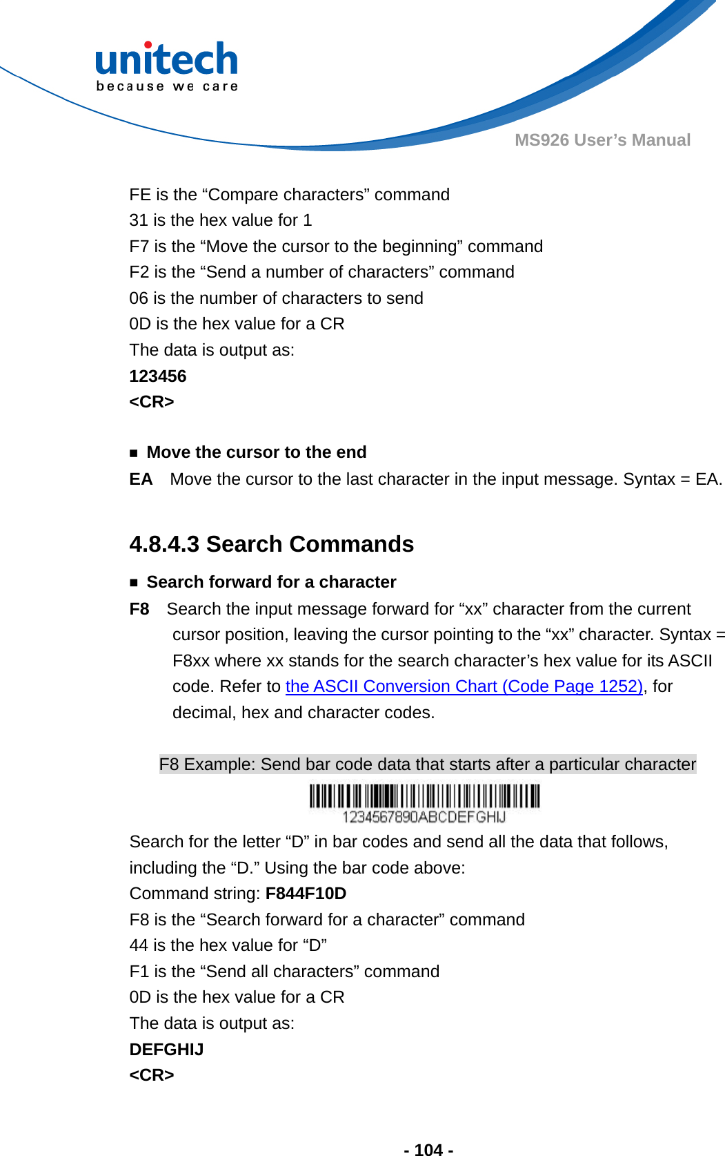  - 104 - MS926 User’s Manual    FE is the “Compare characters” command 31 is the hex value for 1 F7 is the “Move the cursor to the beginning” command F2 is the “Send a number of characters” command 06 is the number of characters to send 0D is the hex value for a CR The data is output as:     123456 &lt;CR&gt;  ￭  Move the cursor to the end EA  Move the cursor to the last character in the input message. Syntax = EA.  4.8.4.3 Search Commands ￭  Search forward for a character F8    Search the input message forward for “xx” character from the current cursor position, leaving the cursor pointing to the “xx” character. Syntax = F8xx where xx stands for the search character’s hex value for its ASCII code. Refer to the ASCII Conversion Chart (Code Page 1252), for decimal, hex and character codes.  F8 Example: Send bar code data that starts after a particular character  Search for the letter “D” in bar codes and send all the data that follows, including the “D.” Using the bar code above: Command string: F844F10D F8 is the “Search forward for a character” command 44 is the hex value for “D” F1 is the “Send all characters” command 0D is the hex value for a CR The data is output as:     DEFGHIJ &lt;CR&gt; 