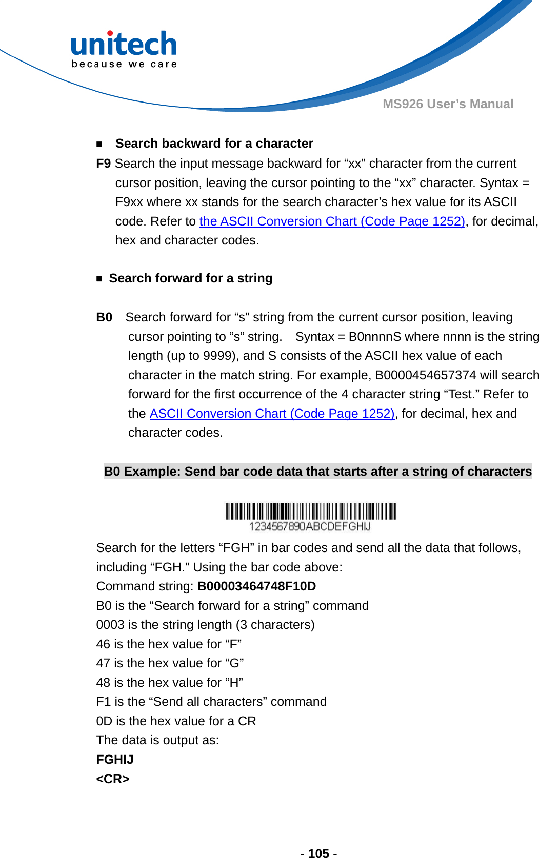  - 105 - MS926 User’s Manual     ￭    Search backward for a character F9 Search the input message backward for “xx” character from the current cursor position, leaving the cursor pointing to the “xx” character. Syntax = F9xx where xx stands for the search character’s hex value for its ASCII code. Refer to the ASCII Conversion Chart (Code Page 1252), for decimal, hex and character codes.  ￭  Search forward for a string  B0  Search forward for “s” string from the current cursor position, leaving cursor pointing to “s” string.    Syntax = B0nnnnS where nnnn is the string length (up to 9999), and S consists of the ASCII hex value of each character in the match string. For example, B0000454657374 will search forward for the first occurrence of the 4 character string “Test.” Refer to the ASCII Conversion Chart (Code Page 1252), for decimal, hex and character codes.  B0 Example: Send bar code data that starts after a string of characters   Search for the letters “FGH” in bar codes and send all the data that follows, including “FGH.” Using the bar code above: Command string: B00003464748F10D B0 is the “Search forward for a string” command 0003 is the string length (3 characters) 46 is the hex value for “F” 47 is the hex value for “G” 48 is the hex value for “H” F1 is the “Send all characters” command 0D is the hex value for a CR The data is output as:     FGHIJ &lt;CR&gt;  