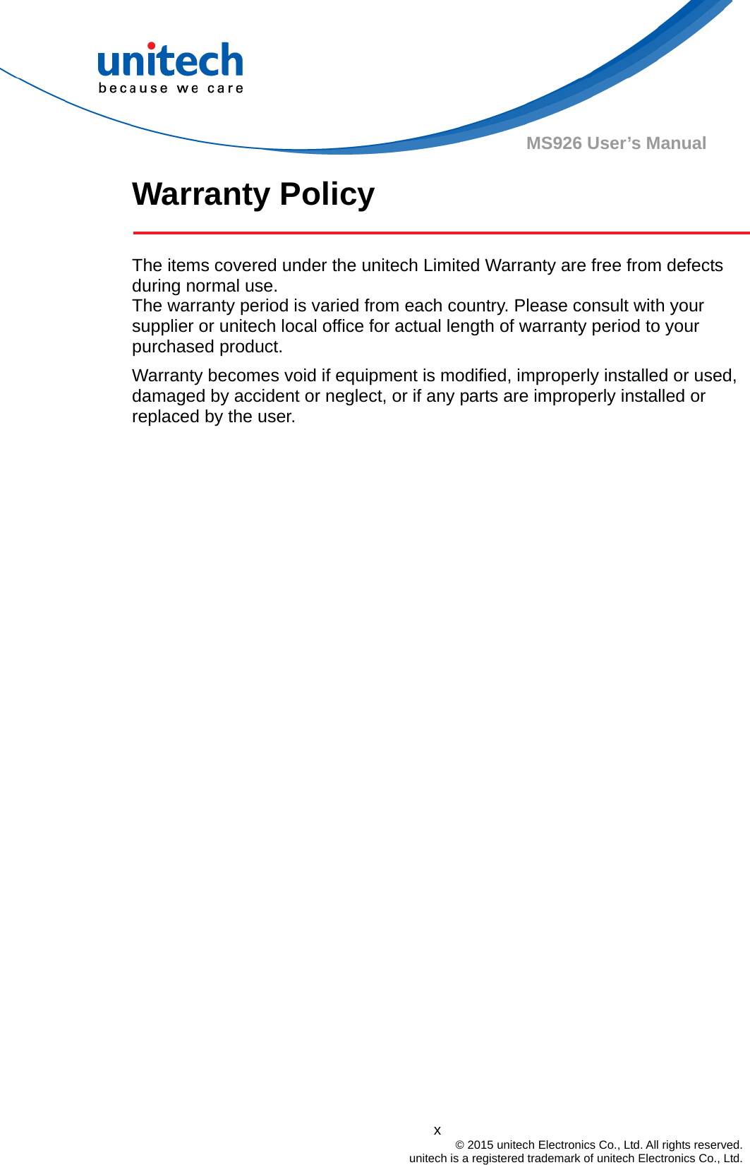  x © 2015 unitech Electronics Co., Ltd. All rights reserved.   unitech is a registered trademark of unitech Electronics Co., Ltd. MS926 User’s Manual Warranty Policy    The items covered under the unitech Limited Warranty are free from defects during normal use.   The warranty period is varied from each country. Please consult with your supplier or unitech local office for actual length of warranty period to your purchased product. Warranty becomes void if equipment is modified, improperly installed or used, damaged by accident or neglect, or if any parts are improperly installed or replaced by the user.  