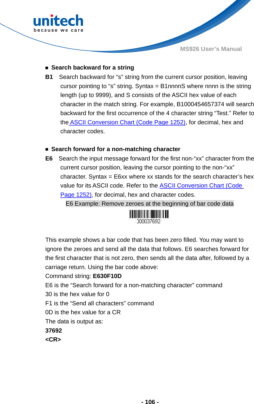  - 106 - MS926 User’s Manual    ￭  Search backward for a string B1  Search backward for “s” string from the current cursor position, leaving cursor pointing to “s” string. Syntax = B1nnnnS where nnnn is the string length (up to 9999), and S consists of the ASCII hex value of each character in the match string. For example, B1000454657374 will search backward for the first occurrence of the 4 character string “Test.” Refer to the ASCII Conversion Chart (Code Page 1252), for decimal, hex and character codes.  ￭  Search forward for a non-matching character E6   Search the input message forward for the first non-“xx” character from the current cursor position, leaving the cursor pointing to the non-“xx” character. Syntax = E6xx where xx stands for the search character’s hex value for its ASCII code. Refer to the ASCII Conversion Chart (Code Page 1252), for decimal, hex and character codes. E6 Example: Remove zeroes at the beginning of bar code data   This example shows a bar code that has been zero filled. You may want to ignore the zeroes and send all the data that follows. E6 searches forward for the first character that is not zero, then sends all the data after, followed by a carriage return. Using the bar code above: Command string: E630F10D E6 is the “Search forward for a non-matching character” command 30 is the hex value for 0 F1 is the “Send all characters” command 0D is the hex value for a CR The data is output as:     37692 &lt;CR&gt;