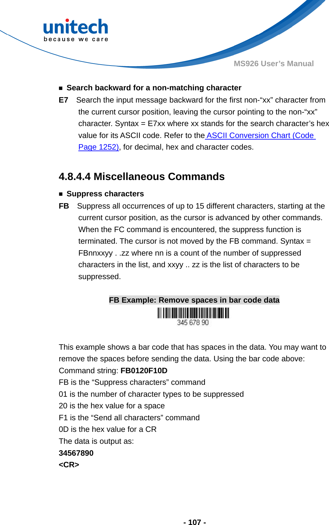  - 107 - MS926 User’s Manual    ￭  Search backward for a non-matching character E7  Search the input message backward for the first non-“xx” character from the current cursor position, leaving the cursor pointing to the non-“xx” character. Syntax = E7xx where xx stands for the search character’s hex value for its ASCII code. Refer to the ASCII Conversion Chart (Code Page 1252), for decimal, hex and character codes.  4.8.4.4 Miscellaneous Commands ￭ Suppress characters FB  Suppress all occurrences of up to 15 different characters, starting at the current cursor position, as the cursor is advanced by other commands. When the FC command is encountered, the suppress function is terminated. The cursor is not moved by the FB command. Syntax = FBnnxxyy . .zz where nn is a count of the number of suppressed characters in the list, and xxyy .. zz is the list of characters to be suppressed.  FB Example: Remove spaces in bar code data   This example shows a bar code that has spaces in the data. You may want to remove the spaces before sending the data. Using the bar code above: Command string: FB0120F10D FB is the “Suppress characters” command 01 is the number of character types to be suppressed 20 is the hex value for a space F1 is the “Send all characters” command 0D is the hex value for a CR The data is output as:     34567890 &lt;CR&gt;   