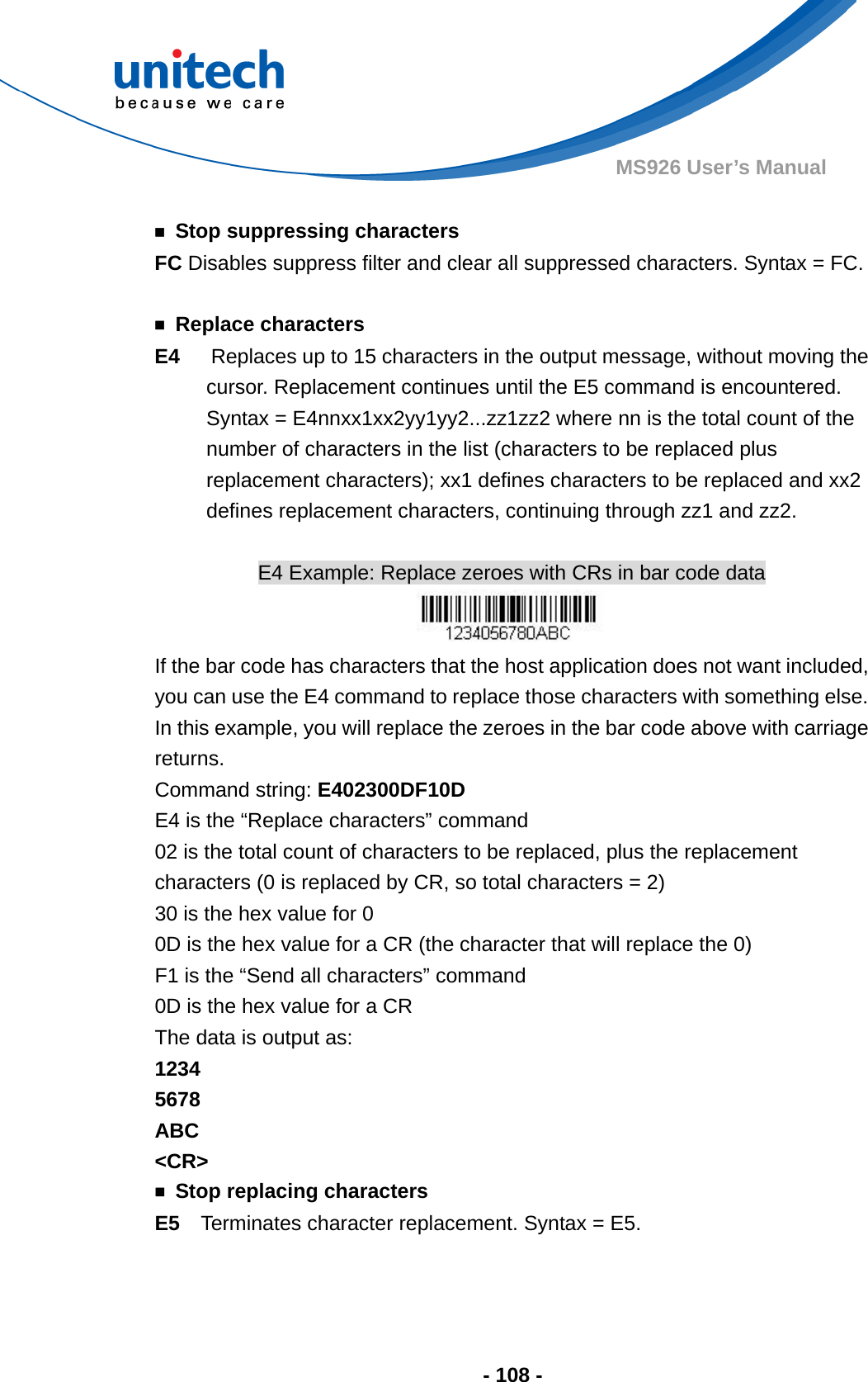  - 108 - MS926 User’s Manual    ￭  Stop suppressing characters FC Disables suppress filter and clear all suppressed characters. Syntax = FC.  ￭ Replace characters E4   Replaces up to 15 characters in the output message, without moving the cursor. Replacement continues until the E5 command is encountered. Syntax = E4nnxx1xx2yy1yy2...zz1zz2 where nn is the total count of the number of characters in the list (characters to be replaced plus replacement characters); xx1 defines characters to be replaced and xx2 defines replacement characters, continuing through zz1 and zz2.  E4 Example: Replace zeroes with CRs in bar code data  If the bar code has characters that the host application does not want included, you can use the E4 command to replace those characters with something else.   In this example, you will replace the zeroes in the bar code above with carriage returns. Command string: E402300DF10D E4 is the “Replace characters” command 02 is the total count of characters to be replaced, plus the replacement characters (0 is replaced by CR, so total characters = 2) 30 is the hex value for 0 0D is the hex value for a CR (the character that will replace the 0) F1 is the “Send all characters” command 0D is the hex value for a CR The data is output as:     1234 5678 ABC &lt;CR&gt; ￭  Stop replacing characters E5  Terminates character replacement. Syntax = E5.   