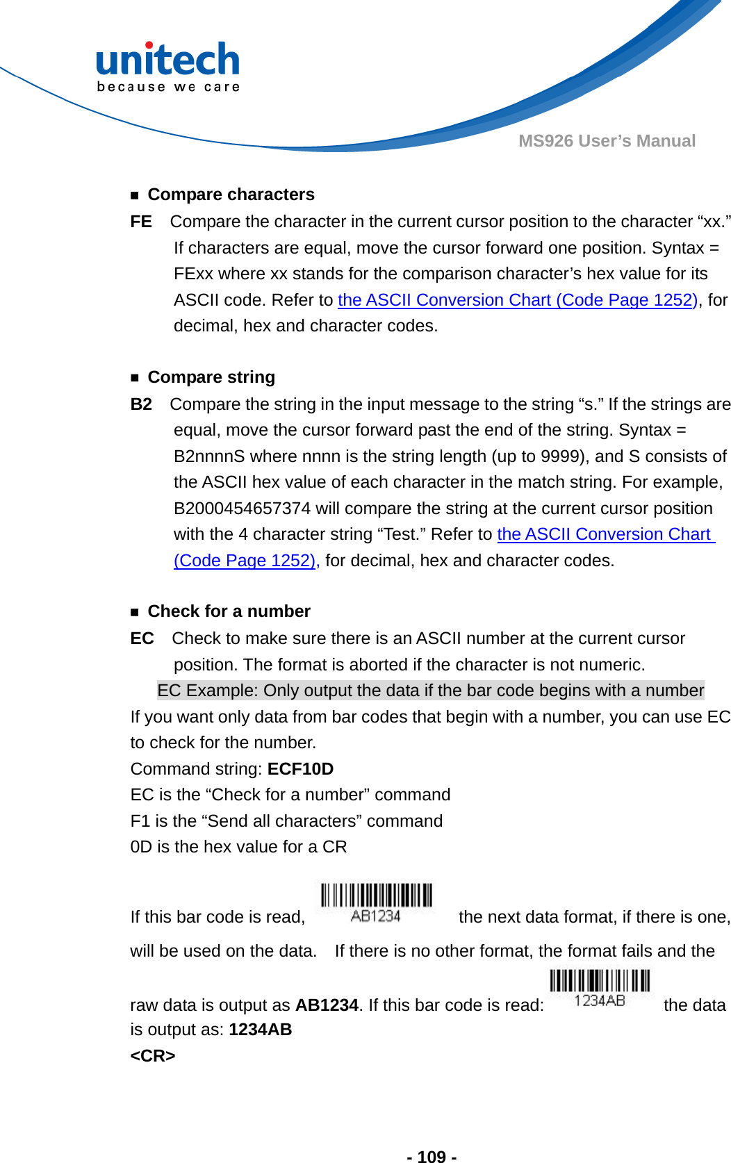  - 109 - MS926 User’s Manual    ￭ Compare characters FE  Compare the character in the current cursor position to the character “xx.”   If characters are equal, move the cursor forward one position. Syntax = FExx where xx stands for the comparison character’s hex value for its ASCII code. Refer to the ASCII Conversion Chart (Code Page 1252), for decimal, hex and character codes.  ￭ Compare string B2    Compare the string in the input message to the string “s.” If the strings are equal, move the cursor forward past the end of the string. Syntax = B2nnnnS where nnnn is the string length (up to 9999), and S consists of the ASCII hex value of each character in the match string. For example, B2000454657374 will compare the string at the current cursor position with the 4 character string “Test.” Refer to the ASCII Conversion Chart (Code Page 1252), for decimal, hex and character codes.  ￭  Check for a number EC  Check to make sure there is an ASCII number at the current cursor position. The format is aborted if the character is not numeric. EC Example: Only output the data if the bar code begins with a number If you want only data from bar codes that begin with a number, you can use EC to check for the number. Command string: ECF10D EC is the “Check for a number” command F1 is the “Send all characters” command 0D is the hex value for a CR If this bar code is read,      the next data format, if there is one, will be used on the data.    If there is no other format, the format fails and the raw data is output as AB1234. If this bar code is read:  the data is output as: 1234AB  &lt;CR&gt;  