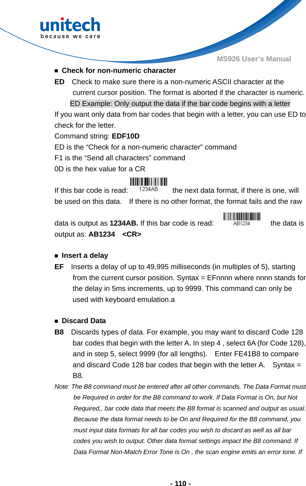  - 110 - MS926 User’s Manual   ￭  Check for non-numeric character ED  Check to make sure there is a non-numeric ASCII character at the current cursor position. The format is aborted if the character is numeric. ED Example: Only output the data if the bar code begins with a letter If you want only data from bar codes that begin with a letter, you can use ED to check for the letter. Command string: EDF10D ED is the “Check for a non-numeric character” command F1 is the “Send all characters” command 0D is the hex value for a CR If this bar code is read:   the next data format, if there is one, will be used on this data.    If there is no other format, the format fails and the raw data is output as 1234AB. If this bar code is read:      the data is output as: AB1234  &lt;CR&gt;  ￭ Insert a delay EF  Inserts a delay of up to 49,995 milliseconds (in multiples of 5), starting from the current cursor position. Syntax = EFnnnn where nnnn stands for the delay in 5ms increments, up to 9999. This command can only be used with keyboard emulation.a  ￭ Discard Data B8  Discards types of data. For example, you may want to discard Code 128 bar codes that begin with the letter A. In step 4 , select 6A (for Code 128), and in step 5, select 9999 (for all lengths).    Enter FE41B8 to compare and discard Code 128 bar codes that begin with the letter A.    Syntax = B8. Note: The B8 command must be entered after all other commands. The Data Format must be Required in order for the B8 command to work. If Data Format is On, but Not Required,, bar code data that meets the B8 format is scanned and output as usual. Because the data format needs to be On and Required for the B8 command, you must input data formats for all bar codes you wish to discard as well as all bar codes you wish to output. Other data format settings impact the B8 command. If Data Format Non-Match Error Tone is On , the scan engine emits an error tone. If   