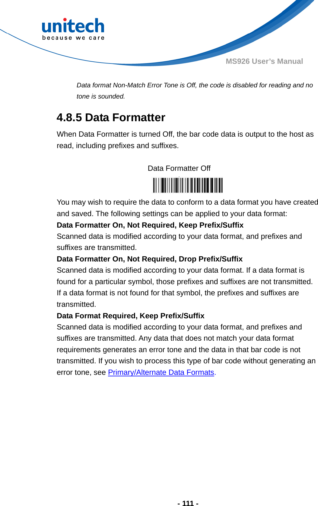  - 111 - MS926 User’s Manual    Data format Non-Match Error Tone is Off, the code is disabled for reading and no tone is sounded. 4.8.5 Data Formatter When Data Formatter is turned Off, the bar code data is output to the host as read, including prefixes and suffixes.  Data Formatter Off  You may wish to require the data to conform to a data format you have created   and saved. The following settings can be applied to your data format: Data Formatter On, Not Required, Keep Prefix/Suffix Scanned data is modified according to your data format, and prefixes and suffixes are transmitted. Data Formatter On, Not Required, Drop Prefix/Suffix Scanned data is modified according to your data format. If a data format is found for a particular symbol, those prefixes and suffixes are not transmitted.   If a data format is not found for that symbol, the prefixes and suffixes are transmitted. Data Format Required, Keep Prefix/Suffix Scanned data is modified according to your data format, and prefixes and suffixes are transmitted. Any data that does not match your data format requirements generates an error tone and the data in that bar code is not transmitted. If you wish to process this type of bar code without generating an error tone, see Primary/Alternate Data Formats. 