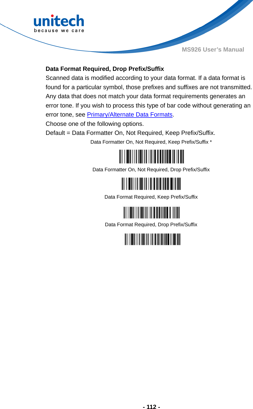  - 112 - MS926 User’s Manual    Data Format Required, Drop Prefix/Suffix Scanned data is modified according to your data format. If a data format is found for a particular symbol, those prefixes and suffixes are not transmitted.   Any data that does not match your data format requirements generates an error tone. If you wish to process this type of bar code without generating an error tone, see Primary/Alternate Data Formats. Choose one of the following options.   Default = Data Formatter On, Not Required, Keep Prefix/Suffix. Data Formatter On, Not Required, Keep Prefix/Suffix *  Data Formatter On, Not Required, Drop Prefix/Suffix  Data Format Required, Keep Prefix/Suffix  Data Format Required, Drop Prefix/Suffix  