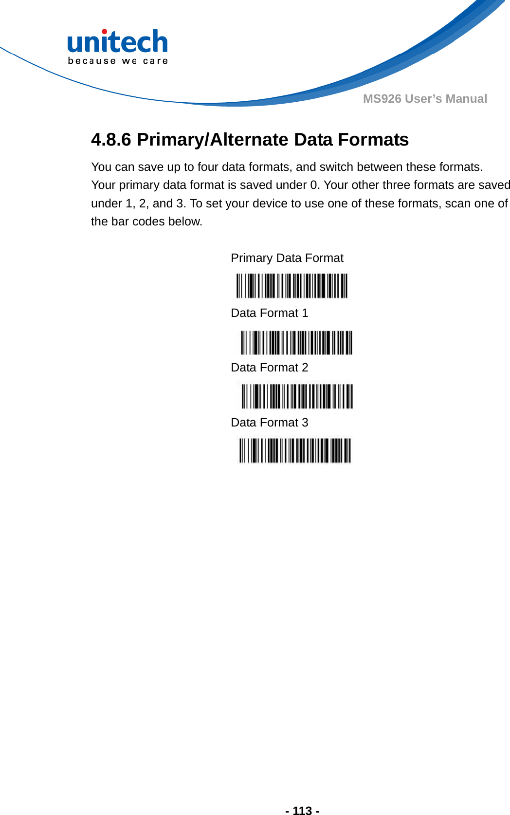  - 113 - MS926 User’s Manual 4.8.6 Primary/Alternate Data Formats You can save up to four data formats, and switch between these formats.   Your primary data format is saved under 0. Your other three formats are saved under 1, 2, and 3. To set your device to use one of these formats, scan one of the bar codes below.  Primary Data Format  Data Format 1  Data Format 2  Data Format 3    