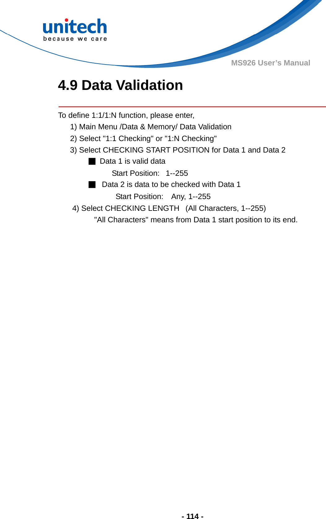  - 114 - MS926 User’s Manual 4.9 Data Validation  To define 1:1/1:N function, please enter,       1) Main Menu /Data &amp; Memory/ Data Validation       2) Select &quot;1:1 Checking&quot; or &quot;1:N Checking&quot;       3) Select CHECKING START POSITION for Data 1 and Data 2                  ■  Data 1 is valid data                             Start Position:   1--255                ■   Data 2 is data to be checked with Data 1                              Start Position:    Any, 1--255          4) Select CHECKING LENGTH   (All Characters, 1--255)                   &quot;All Characters&quot; means from Data 1 start position to its end.  