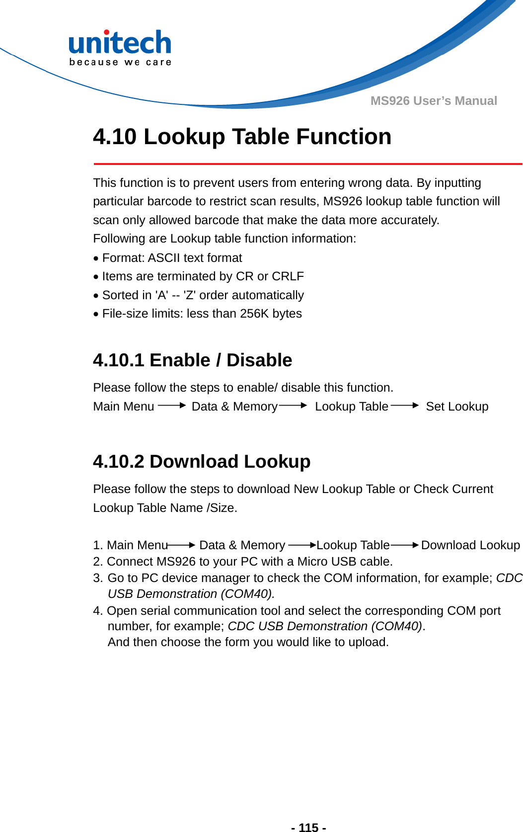  - 115 - MS926 User’s Manual 4.10 Lookup Table Function   This function is to prevent users from entering wrong data. By inputting particular barcode to restrict scan results, MS926 lookup table function will scan only allowed barcode that make the data more accurately. Following are Lookup table function information:    Format: ASCII text format  Items are terminated by CR or CRLF  Sorted in &apos;A&apos; -- &apos;Z&apos; order automatically  File-size limits: less than 256K bytes  4.10.1 Enable / Disable Please follow the steps to enable/ disable this function. Main Menu      Data &amp; Memory      Lookup Table      Set Lookup  4.10.2 Download Lookup Please follow the steps to download New Lookup Table or Check Current Lookup Table Name /Size.  1. Main Menu     Data &amp; Memory     Lookup Table     Download Lookup 2. Connect MS926 to your PC with a Micro USB cable. 3. Go to PC device manager to check the COM information, for example; CDC USB Demonstration (COM40). 4. Open serial communication tool and select the corresponding COM port number, for example; CDC USB Demonstration (COM40).  And then choose the form you would like to upload. 