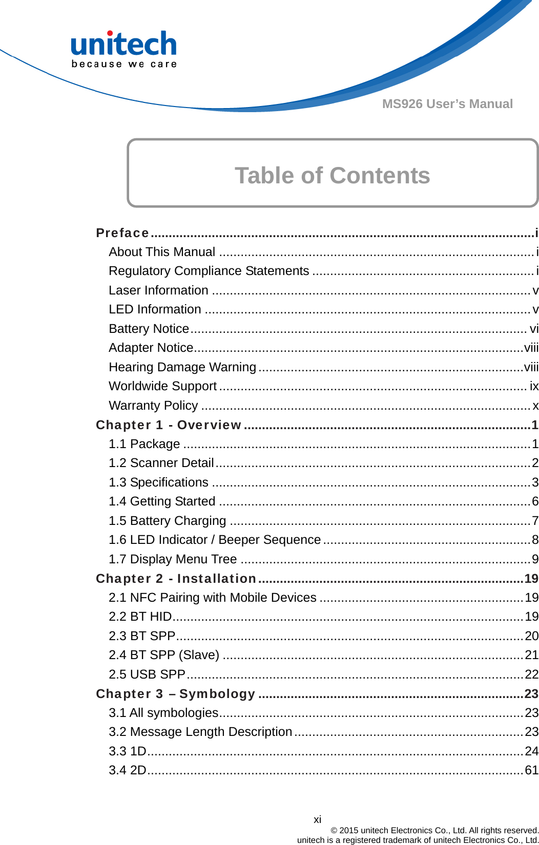  xi © 2015 unitech Electronics Co., Ltd. All rights reserved.   unitech is a registered trademark of unitech Electronics Co., Ltd. MS926 User’s Manual Table of Contents      Preface...........................................................................................................i About This Manual ........................................................................................i Regulatory Compliance Statements ..............................................................i Laser Information .........................................................................................v LED Information ...........................................................................................v Battery Notice.............................................................................................. vi Adapter Notice............................................................................................viii Hearing Damage Warning ..........................................................................viii Worldwide Support ...................................................................................... ix Warranty Policy ............................................................................................x Chapter 1 - Overview................................................................................1 1.1 Package .................................................................................................1 1.2 Scanner Detail........................................................................................2 1.3 Specifications .........................................................................................3 1.4 Getting Started .......................................................................................6 1.5 Battery Charging ....................................................................................7 1.6 LED Indicator / Beeper Sequence..........................................................8 1.7 Display Menu Tree .................................................................................9 Chapter 2 - Installation..........................................................................19 2.1 NFC Pairing with Mobile Devices .........................................................19 2.2 BT HID..................................................................................................19 2.3 BT SPP.................................................................................................20 2.4 BT SPP (Slave) ....................................................................................21 2.5 USB SPP..............................................................................................22 Chapter 3 – Symbology ..........................................................................23 3.1 All symbologies.....................................................................................23 3.2 Message Length Description................................................................23 3.3 1D.........................................................................................................24 3.4 2D.........................................................................................................61  