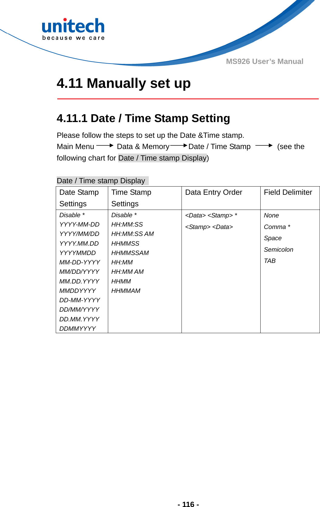  - 116 - MS926 User’s Manual 4.11 Manually set up    4.11.1 Date / Time Stamp Setting Please follow the steps to set up the Date &amp;Time stamp. Main Menu      Data &amp; Memory     Date / Time Stamp       (see the following chart for Date / Time stamp Display)  Date / Time stamp Display   Date Stamp Settings Time Stamp Settings Data Entry Order  Field Delimiter Disable * YYYY-MM-DD YYYY/MM/DD YYYY.MM.DD YYYYMMDD MM-DD-YYYY MM/DD/YYYY MM.DD.YYYY MMDDYYYY DD-MM-YYYY DD/MM/YYYY DD.MM.YYYY DDMMYYYY Disable * HH:MM:SS HH:MM:SS AM HHMMSS HHMMSSAM HH:MM HH:MM AM HHMM HHMMAM  &lt;Data&gt; &lt;Stamp&gt; * &lt;Stamp&gt; &lt;Data&gt;  None Comma * Space Semicolon TAB        