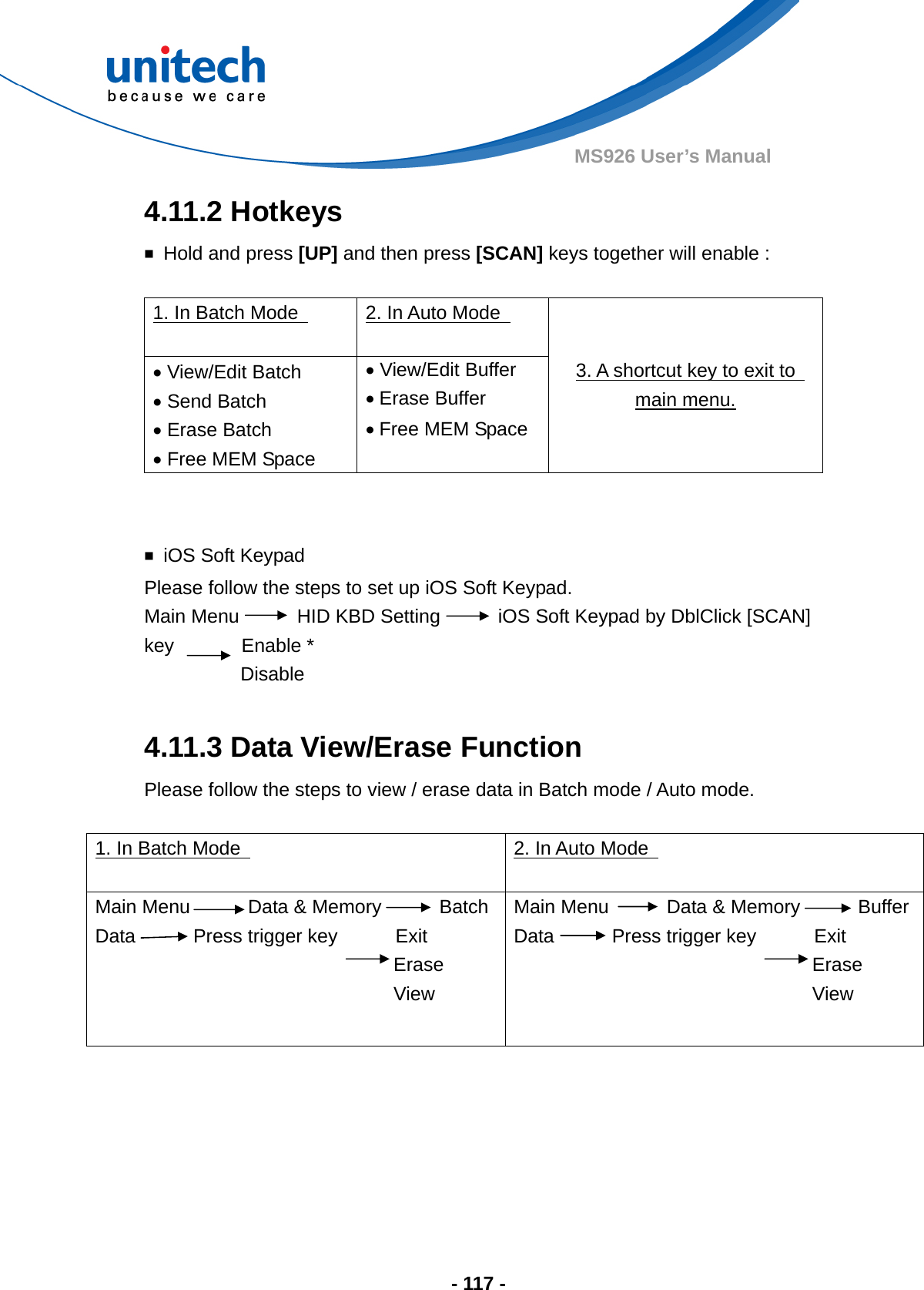  - 117 - MS926 User’s Manual 4.11.2 Hotkeys ￭  Hold and press [UP] and then press [SCAN] keys together will enable :    1. In Batch Mode    2. In Auto Mode    View/Edit Batch  Send Batch  Erase Batch  Free MEM Space  View/Edit Buffer  Erase Buffer  Free MEM Space 3. A shortcut key to exit to   main menu.   ￭ iOS Soft Keypad Please follow the steps to set up iOS Soft Keypad. Main Menu      HID KBD Setting      iOS Soft Keypad by DblClick [SCAN] key       Enable *           Disable  4.11.3 Data View/Erase Function Please follow the steps to view / erase data in Batch mode / Auto mode.  1. In Batch Mode    2. In Auto Mode   Main Menu      Data &amp; Memory      Batch Data      Press trigger key      Exit                                Erase                                View       Main Menu      Data &amp; Memory      Buffer Data      Press trigger key      Exit                                Erase                                View        