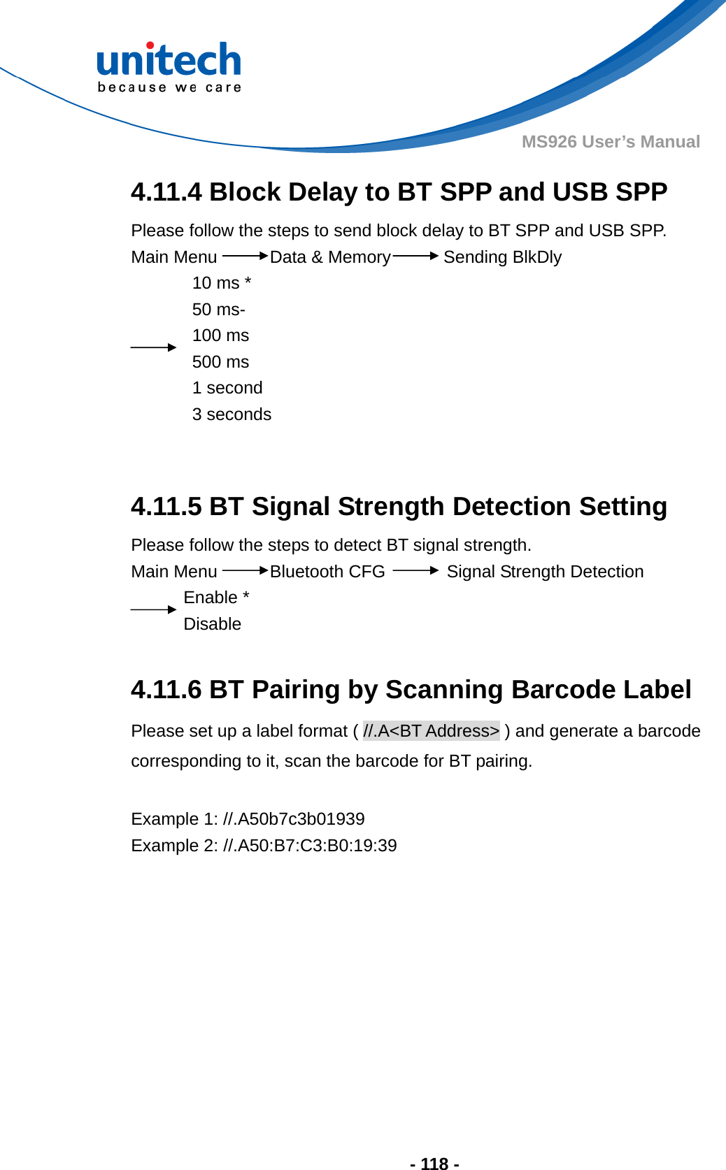  - 118 - MS926 User’s Manual 4.11.4 Block Delay to BT SPP and USB SPP Please follow the steps to send block delay to BT SPP and USB SPP. Main Menu      Data &amp; Memory      Sending BlkDly 10 ms * 50 ms- 100 ms 500 ms 1 second 3 seconds   4.11.5 BT Signal Strength Detection Setting   Please follow the steps to detect BT signal strength. Main Menu      Bluetooth CFG       Signal Strength Detection Enable * Disable  4.11.6 BT Pairing by Scanning Barcode Label Please set up a label format ( //.A&lt;BT Address&gt; ) and generate a barcode corresponding to it, scan the barcode for BT pairing.  Example 1: //.A50b7c3b01939 Example 2: //.A50:B7:C3:B0:19:39            