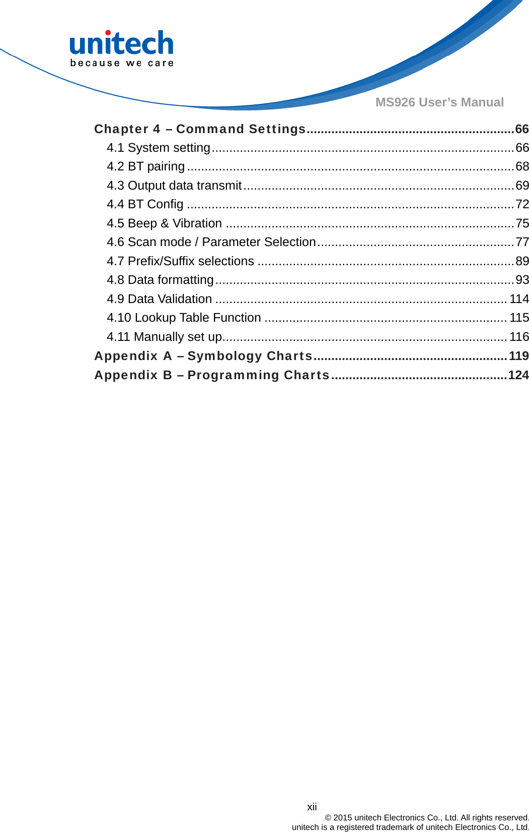  xii © 2015 unitech Electronics Co., Ltd. All rights reserved.   unitech is a registered trademark of unitech Electronics Co., Ltd. MS926 User’s Manual Chapter 4 – Command Settings...........................................................66 4.1 System setting......................................................................................66 4.2 BT pairing .............................................................................................68 4.3 Output data transmit.............................................................................69 4.4 BT Config .............................................................................................72 4.5 Beep &amp; Vibration ..................................................................................75 4.6 Scan mode / Parameter Selection........................................................77 4.7 Prefix/Suffix selections .........................................................................89 4.8 Data formatting.....................................................................................93 4.9 Data Validation ................................................................................... 114 4.10 Lookup Table Function ..................................................................... 115 4.11 Manually set up................................................................................. 116 Appendix A – Symbology Charts.......................................................119 Appendix B – Programming Charts..................................................124  