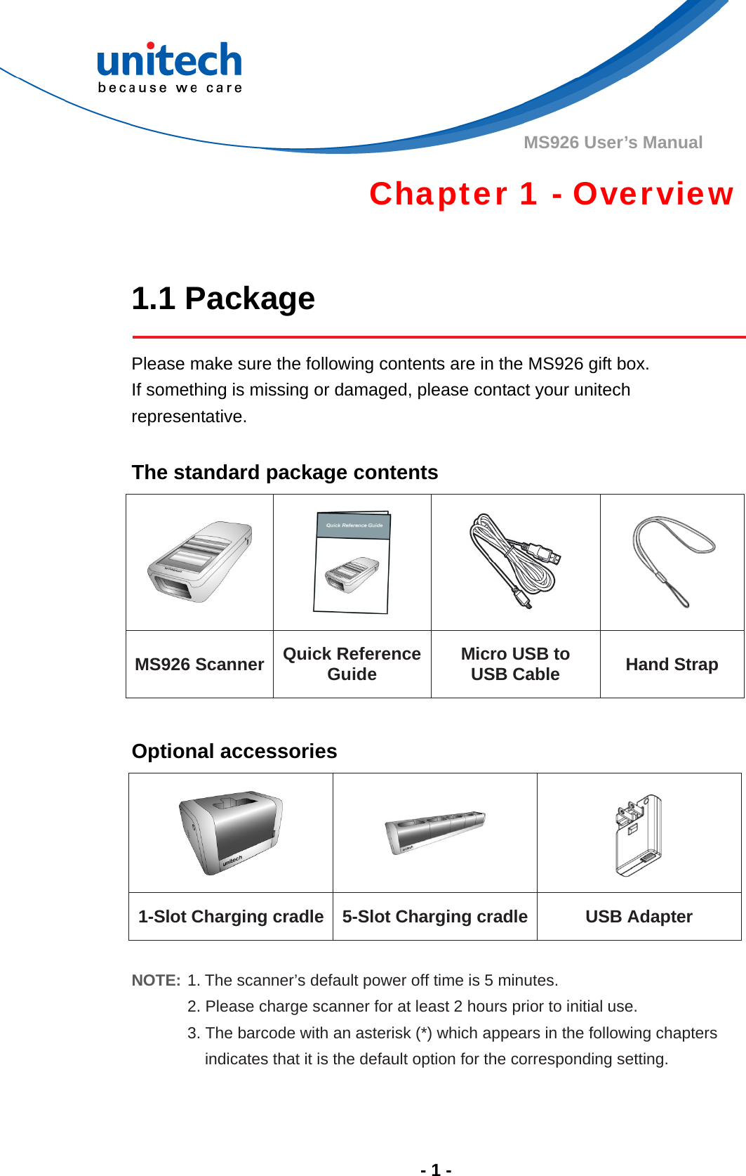  - 1 - MS926 User’s Manual Chapter 1 - Overview  1.1 Package  Please make sure the following contents are in the MS926 gift box.                   If something is missing or damaged, please contact your unitech representative.  The standard package contents     MS926 Scanner Quick Reference Guide Micro USB to   USB Cable Hand Strap  Optional accessories    1-Slot Charging cradle 5-Slot Charging cradle  USB Adapter  NOTE: 1. The scanner’s default power off time is 5 minutes. 2. Please charge scanner for at least 2 hours prior to initial use. 3. The barcode with an asterisk (*) which appears in the following chapters   indicates that it is the default option for the corresponding setting.    