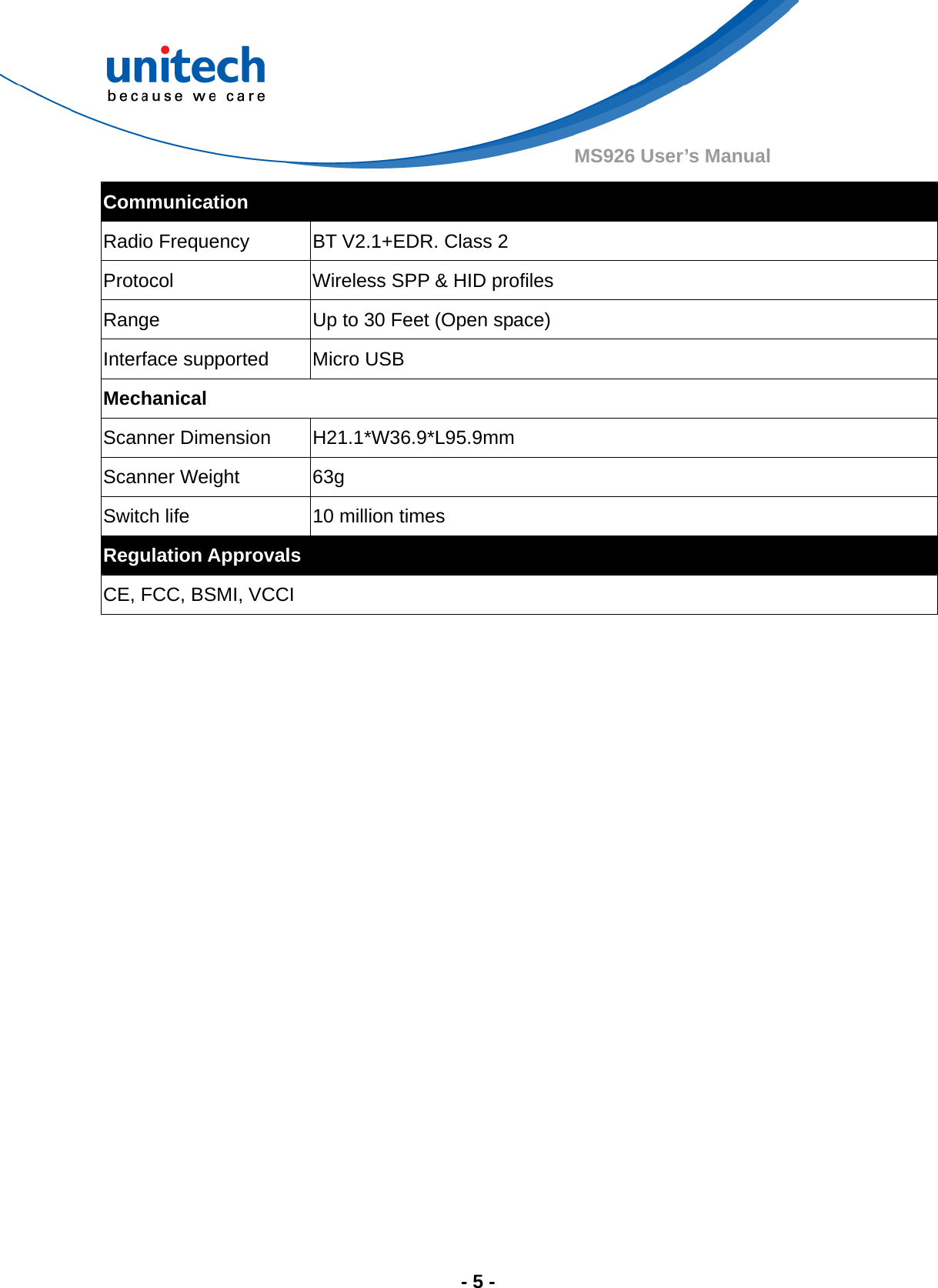  - 5 - MS926 User’s Manual Communication Radio Frequency  BT V2.1+EDR. Class 2 Protocol  Wireless SPP &amp; HID profiles Range  Up to 30 Feet (Open space) Interface supported  Micro USB Mechanical Scanner Dimension  H21.1*W36.9*L95.9mm Scanner Weight  63g Switch life  10 million times Regulation Approvals CE, FCC, BSMI, VCCI  