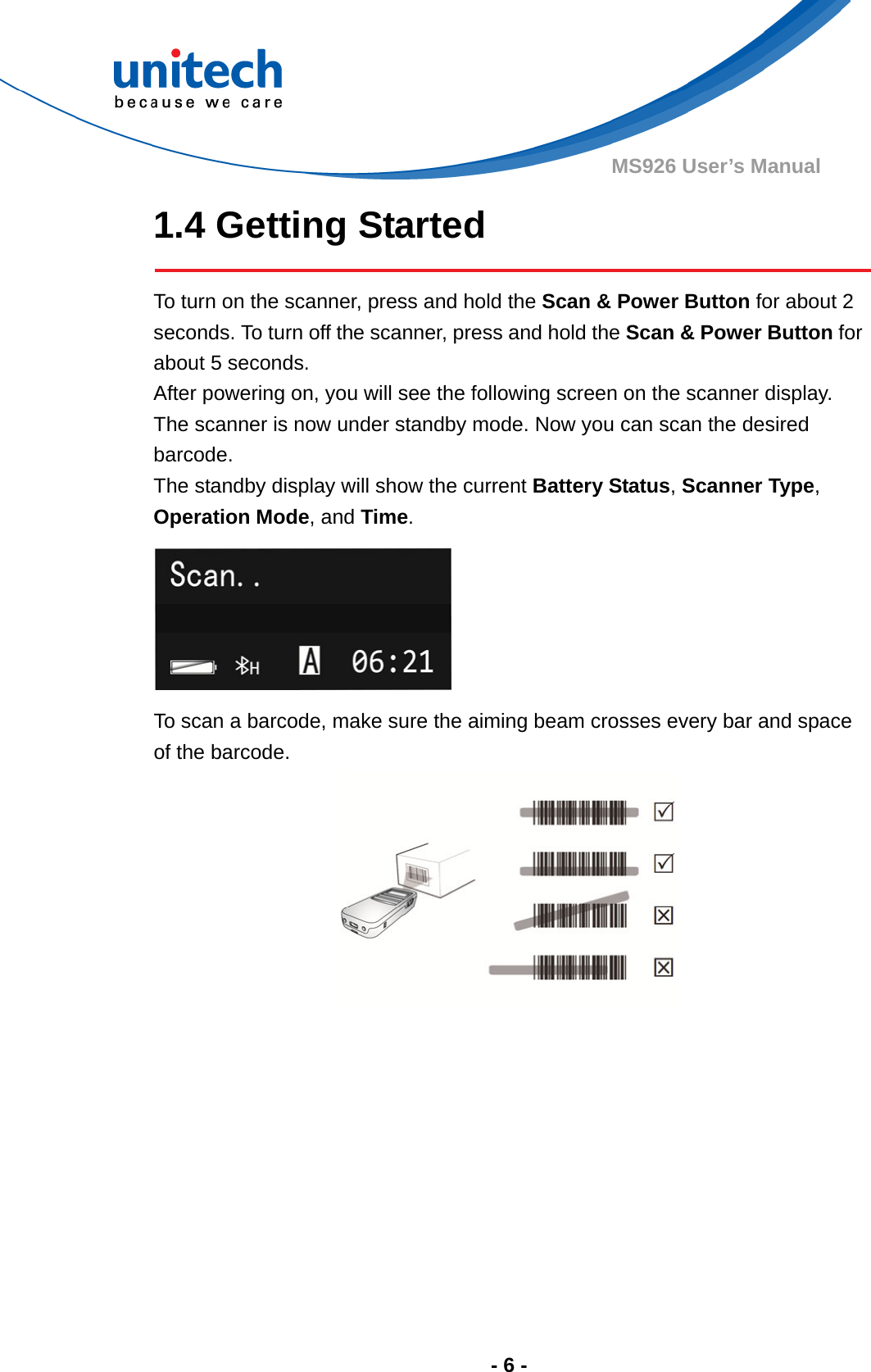  - 6 - MS926 User’s Manual 1.4 Getting Started  To turn on the scanner, press and hold the Scan &amp; Power Button for about 2 seconds. To turn off the scanner, press and hold the Scan &amp; Power Button for about 5 seconds. After powering on, you will see the following screen on the scanner display. The scanner is now under standby mode. Now you can scan the desired barcode.  The standby display will show the current Battery Status, Scanner Type, Operation Mode, and Time.  To scan a barcode, make sure the aiming beam crosses every bar and space of the barcode.  