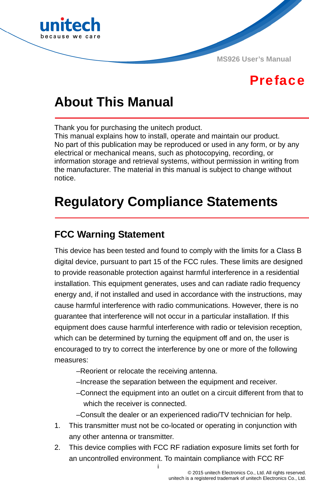                                          i  © 2015 unitech Electronics Co., Ltd. All rights reserved.   unitech is a registered trademark of unitech Electronics Co., Ltd. MS926 User’s Manual Preface About This Manual    Thank you for purchasing the unitech product. This manual explains how to install, operate and maintain our product. No part of this publication may be reproduced or used in any form, or by any electrical or mechanical means, such as photocopying, recording, or information storage and retrieval systems, without permission in writing from the manufacturer. The material in this manual is subject to change without notice.  Regulatory Compliance Statements   FCC Warning Statement This device has been tested and found to comply with the limits for a Class B digital device, pursuant to part 15 of the FCC rules. These limits are designed to provide reasonable protection against harmful interference in a residential installation. This equipment generates, uses and can radiate radio frequency energy and, if not installed and used in accordance with the instructions, may cause harmful interference with radio communications. However, there is no guarantee that interference will not occur in a particular installation. If this equipment does cause harmful interference with radio or television reception, which can be determined by turning the equipment off and on, the user is encouraged to try to correct the interference by one or more of the following measures: –Reorient or relocate the receiving antenna. –Increase the separation between the equipment and receiver. –Connect the equipment into an outlet on a circuit different from that to which the receiver is connected. –Consult the dealer or an experienced radio/TV technician for help. 1.  This transmitter must not be co-located or operating in conjunction with any other antenna or transmitter. 2.  This device complies with FCC RF radiation exposure limits set forth for an uncontrolled environment. To maintain compliance with FCC RF 