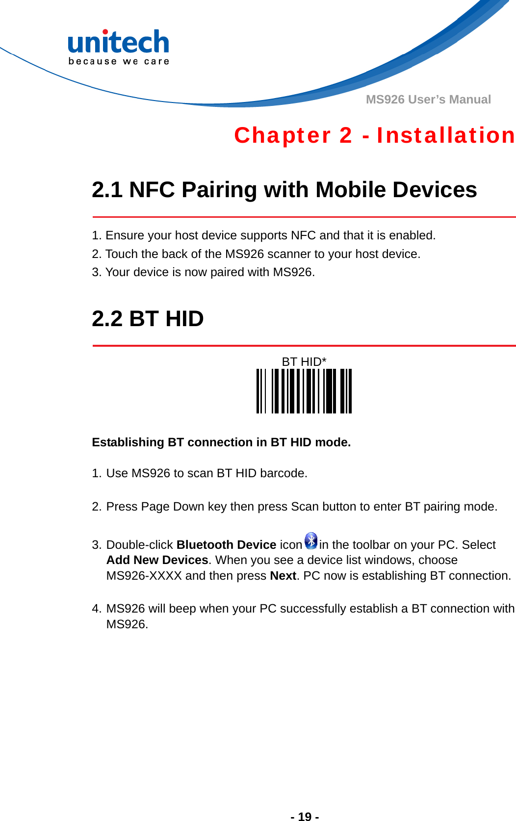  - 19 - MS926 User’s Manual Chapter 2 - Installation  2.1 NFC Pairing with Mobile Devices     1. Ensure your host device supports NFC and that it is enabled.   2. Touch the back of the MS926 scanner to your host device.   3. Your device is now paired with MS926.  2.2 BT HID   BT HID*    Establishing BT connection in BT HID mode.  1. Use MS926 to scan BT HID barcode.  2. Press Page Down key then press Scan button to enter BT pairing mode.  3. Double-click Bluetooth Device icon in the toolbar on your PC. Select Add New Devices. When you see a device list windows, choose MS926-XXXX and then press Next. PC now is establishing BT connection.  4. MS926 will beep when your PC successfully establish a BT connection with MS926.   