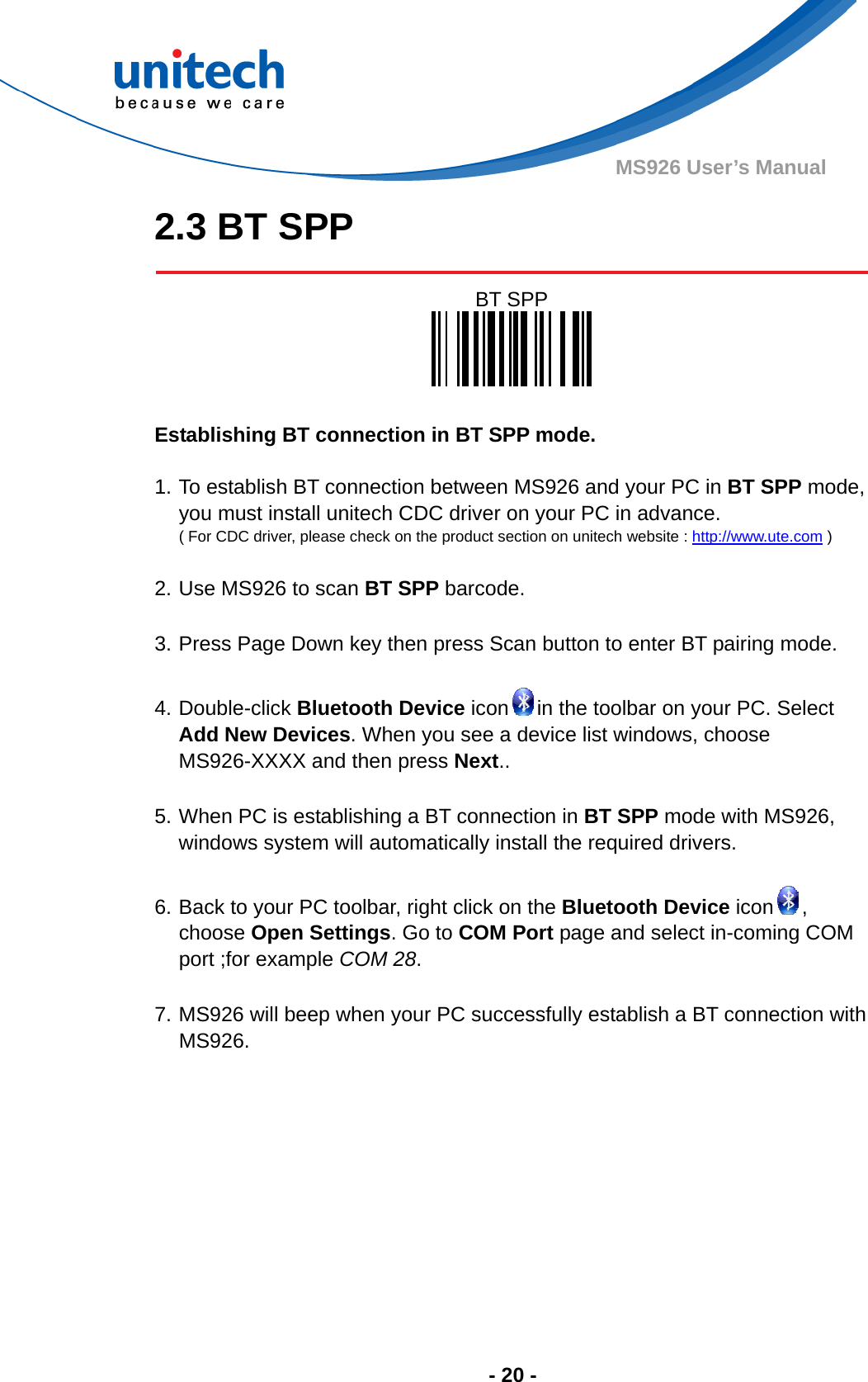  - 20 - MS926 User’s Manual 2.3 BT SPP   BT SPP    Establishing BT connection in BT SPP mode.  1. To establish BT connection between MS926 and your PC in BT SPP mode, you must install unitech CDC driver on your PC in advance. ( For CDC driver, please check on the product section on unitech website : http://www.ute.com )  2. Use MS926 to scan BT SPP barcode.  3. Press Page Down key then press Scan button to enter BT pairing mode.  4. Double-click Bluetooth Device icon in the toolbar on your PC. Select Add New Devices. When you see a device list windows, choose MS926-XXXX and then press Next..  5. When PC is establishing a BT connection in BT SPP mode with MS926, windows system will automatically install the required drivers.  6. Back to your PC toolbar, right click on the Bluetooth Device icon , choose Open Settings. Go to COM Port page and select in-coming COM port ;for example COM 28.  7. MS926 will beep when your PC successfully establish a BT connection with MS926.   