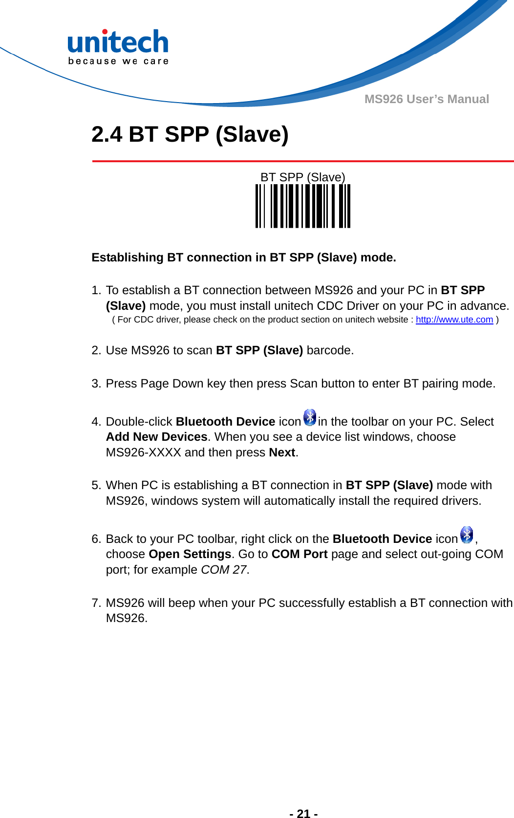  - 21 - MS926 User’s Manual 2.4 BT SPP (Slave)   BT SPP (Slave)    Establishing BT connection in BT SPP (Slave) mode.  1. To establish a BT connection between MS926 and your PC in BT SPP (Slave) mode, you must install unitech CDC Driver on your PC in advance.  ( For CDC driver, please check on the product section on unitech website : http://www.ute.com )  2. Use MS926 to scan BT SPP (Slave) barcode.  3. Press Page Down key then press Scan button to enter BT pairing mode.  4. Double-click Bluetooth Device icon in the toolbar on your PC. Select Add New Devices. When you see a device list windows, choose MS926-XXXX and then press Next.  5. When PC is establishing a BT connection in BT SPP (Slave) mode with MS926, windows system will automatically install the required drivers.  6. Back to your PC toolbar, right click on the Bluetooth Device icon , choose Open Settings. Go to COM Port page and select out-going COM port; for example COM 27.  7. MS926 will beep when your PC successfully establish a BT connection with MS926.   