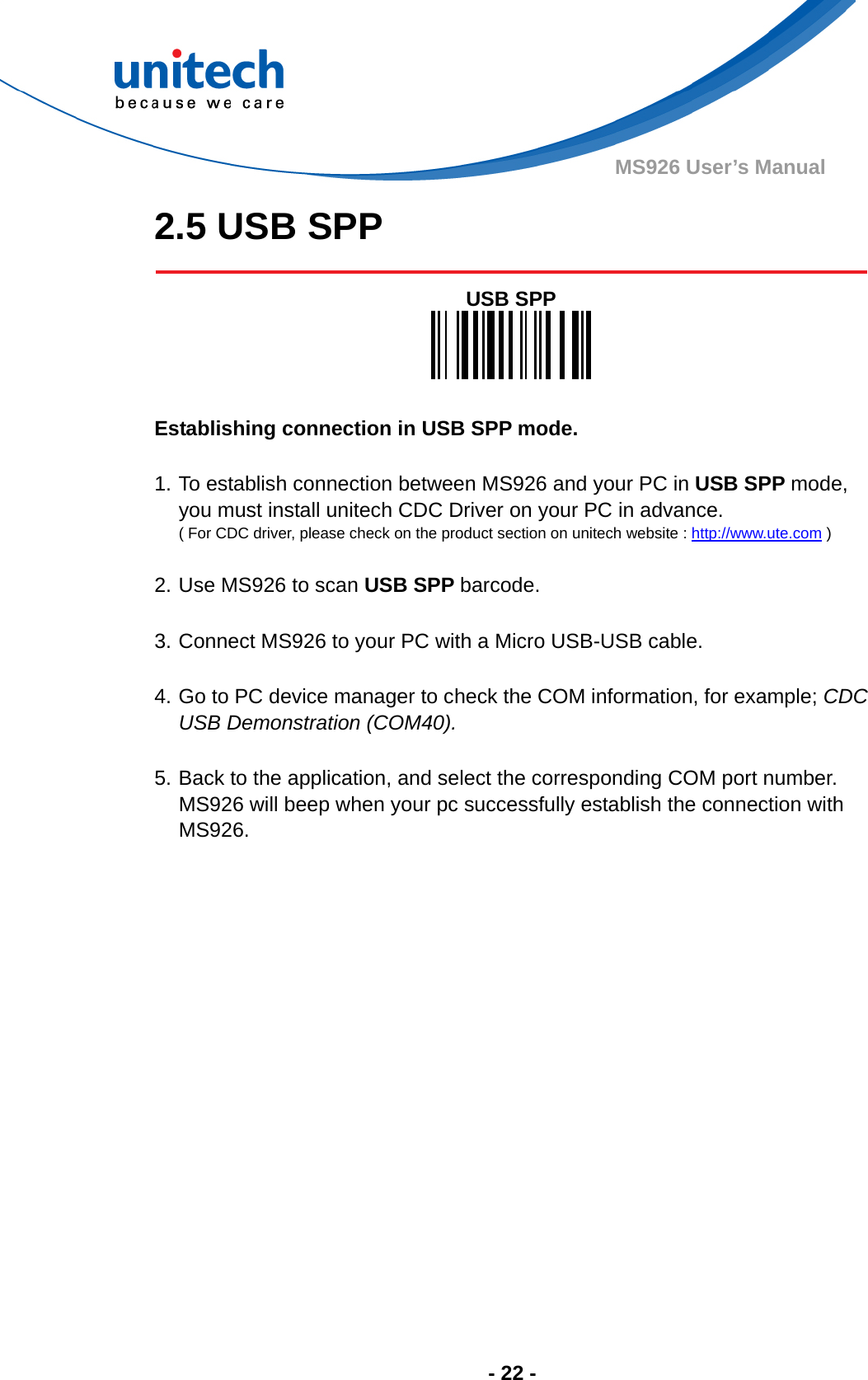  - 22 - MS926 User’s Manual 2.5 USB SPP   USB SPP    Establishing connection in USB SPP mode.  1. To establish connection between MS926 and your PC in USB SPP mode, you must install unitech CDC Driver on your PC in advance. ( For CDC driver, please check on the product section on unitech website : http://www.ute.com )  2. Use MS926 to scan USB SPP barcode.  3. Connect MS926 to your PC with a Micro USB-USB cable.  4. Go to PC device manager to check the COM information, for example; CDC USB Demonstration (COM40).  5. Back to the application, and select the corresponding COM port number. MS926 will beep when your pc successfully establish the connection with MS926. 