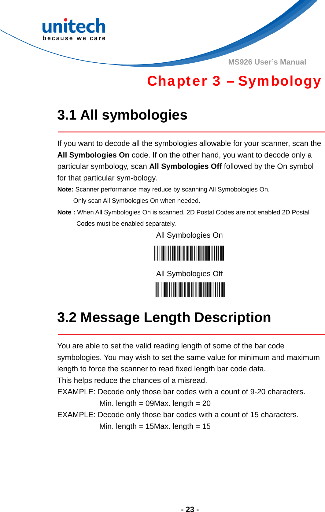  - 23 - MS926 User’s Manual   Chapter 3 – Symbology  3.1 All symbologies  If you want to decode all the symbologies allowable for your scanner, scan the All Symbologies On code. If on the other hand, you want to decode only a particular symbology, scan All Symbologies Off followed by the On symbol for that particular sym-bology. Note: Scanner performance may reduce by scanning All Symobologies On.             Only scan All Symbologies On when needed. Note : When All Symbologies On is scanned, 2D Postal Codes are not enabled.2D Postal Codes must be enabled separately. All Symbologies On  All Symbologies Off   3.2 Message Length Description  You are able to set the valid reading length of some of the bar code symbologies. You may wish to set the same value for minimum and maximum length to force the scanner to read fixed length bar code data.   This helps reduce the chances of a misread. EXAMPLE: Decode only those bar codes with a count of 9-20 characters.            Min. length = 09Max. length = 20 EXAMPLE: Decode only those bar codes with a count of 15 characters. Min. length = 15Max. length = 15      