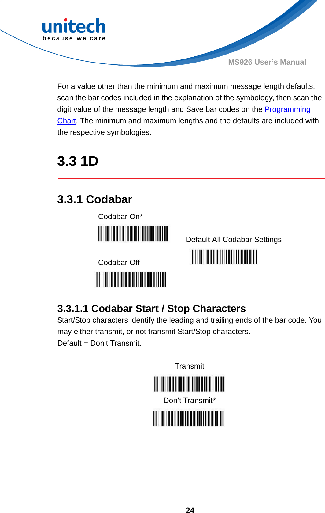  - 24 - MS926 User’s Manual    For a value other than the minimum and maximum message length defaults, scan the bar codes included in the explanation of the symbology, then scan the   digit value of the message length and Save bar codes on the Programming   Chart. The minimum and maximum lengths and the defaults are included with the respective symbologies.  3.3 1D  3.3.1 Codabar Codabar On*    Default All Codabar Settings  Codabar Off      3.3.1.1 Codabar Start / Stop Characters Start/Stop characters identify the leading and trailing ends of the bar code. You may either transmit, or not transmit Start/Stop characters.     Default = Don’t Transmit.  Transmit  Don’t Transmit*   