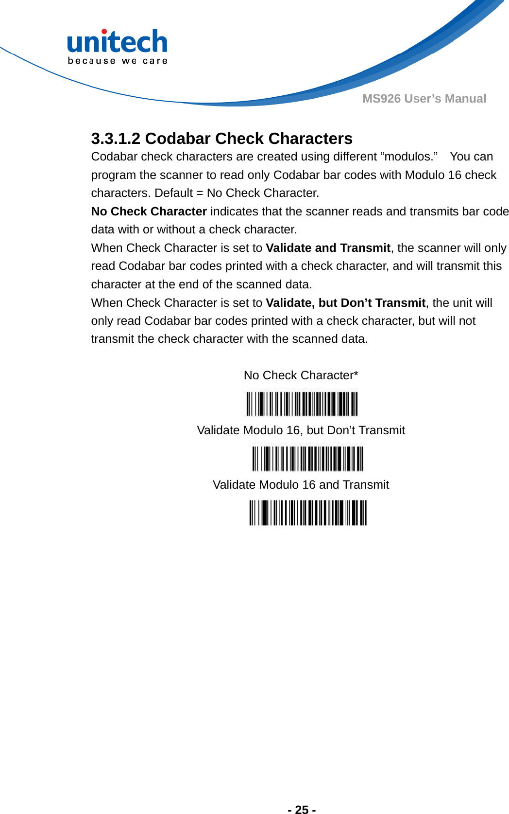  - 25 - MS926 User’s Manual    3.3.1.2 Codabar Check Characters Codabar check characters are created using different “modulos.”    You can program the scanner to read only Codabar bar codes with Modulo 16 check characters. Default = No Check Character. No Check Character indicates that the scanner reads and transmits bar code data with or without a check character. When Check Character is set to Validate and Transmit, the scanner will only read Codabar bar codes printed with a check character, and will transmit this character at the end of the scanned data. When Check Character is set to Validate, but Don’t Transmit, the unit will only read Codabar bar codes printed with a check character, but will not transmit the check character with the scanned data.  No Check Character*  Validate Modulo 16, but Don’t Transmit Validate Modulo 16 and Transmit  