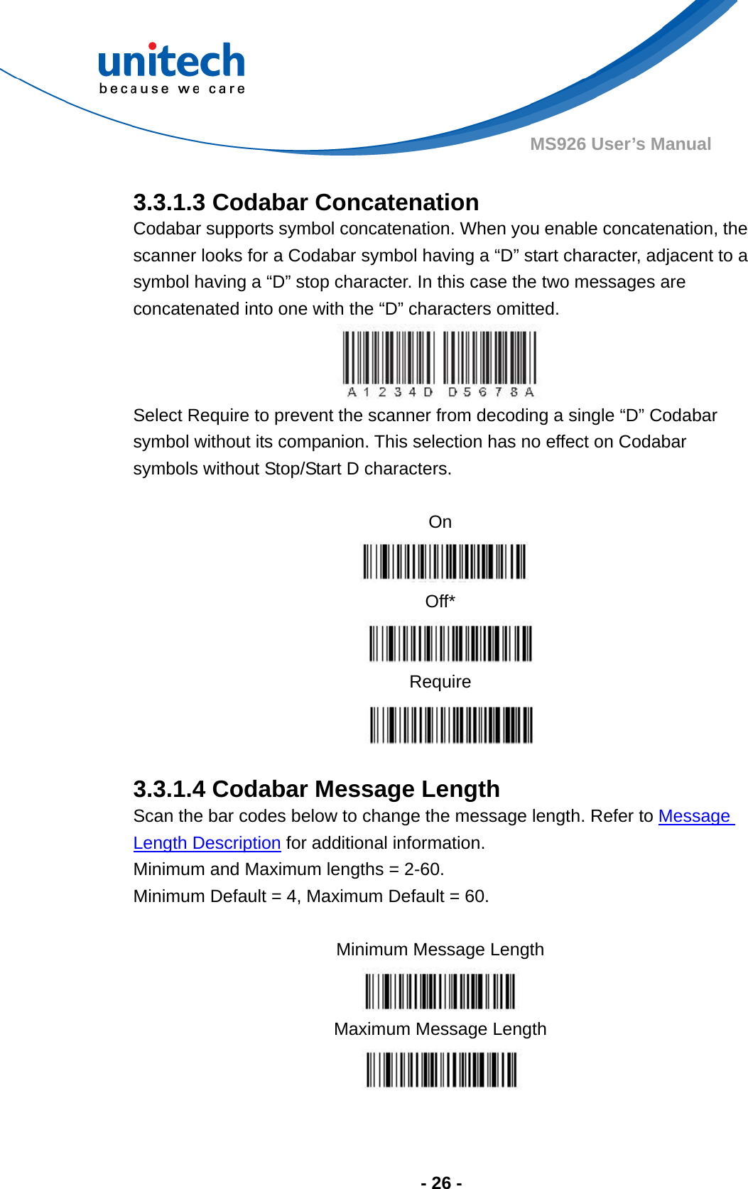  - 26 - MS926 User’s Manual    3.3.1.3 Codabar Concatenation Codabar supports symbol concatenation. When you enable concatenation, the scanner looks for a Codabar symbol having a “D” start character, adjacent to a symbol having a “D” stop character. In this case the two messages are concatenated into one with the “D” characters omitted. Select Require to prevent the scanner from decoding a single “D” Codabar symbol without its companion. This selection has no effect on Codabar symbols without Stop/Start D characters.  On   Off*  Require   3.3.1.4 Codabar Message Length Scan the bar codes below to change the message length. Refer to Message Length Description for additional information.  Minimum and Maximum lengths = 2-60.   Minimum Default = 4, Maximum Default = 60.  Minimum Message Length   Maximum Message Length  