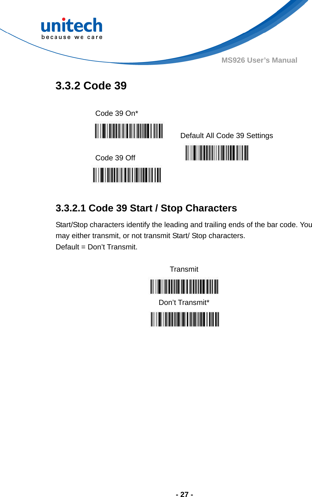  - 27 - MS926 User’s Manual  3.3.2 Code 39  Code 39 On*    Default All Code 39 Settings  Code 39 Off      3.3.2.1 Code 39 Start / Stop Characters Start/Stop characters identify the leading and trailing ends of the bar code. You may either transmit, or not transmit Start/ Stop characters.     Default = Don’t Transmit.  Transmit  Don’t Transmit*   