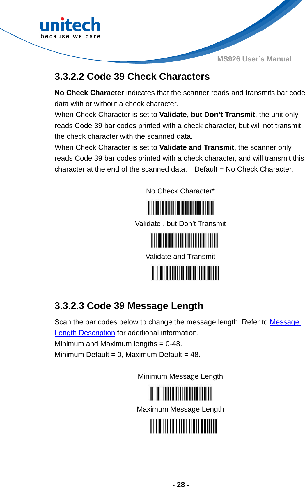  - 28 - MS926 User’s Manual  3.3.2.2 Code 39 Check Characters No Check Character indicates that the scanner reads and transmits bar code data with or without a check character.   When Check Character is set to Validate, but Don’t Transmit, the unit only reads Code 39 bar codes printed with a check character, but will not transmit the check character with the scanned data.     When Check Character is set to Validate and Transmit, the scanner only reads Code 39 bar codes printed with a check character, and will transmit this character at the end of the scanned data.    Default = No Check Character.  No Check Character*  Validate , but Don’t Transmit  Validate and Transmit   3.3.2.3 Code 39 Message Length Scan the bar codes below to change the message length. Refer to Message Length Description for additional information.   Minimum and Maximum lengths = 0-48.     Minimum Default = 0, Maximum Default = 48.  Minimum Message Length  Maximum Message Length  