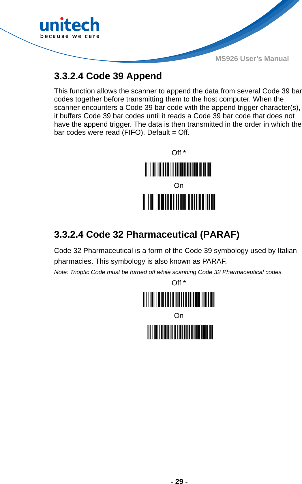  - 29 - MS926 User’s Manual  3.3.2.4 Code 39 Append This function allows the scanner to append the data from several Code 39 bar codes together before transmitting them to the host computer. When the scanner encounters a Code 39 bar code with the append trigger character(s), it buffers Code 39 bar codes until it reads a Code 39 bar code that does not have the append trigger. The data is then transmitted in the order in which the bar codes were read (FIFO). Default = Off.  Off *  On   3.3.2.4 Code 32 Pharmaceutical (PARAF) Code 32 Pharmaceutical is a form of the Code 39 symbology used by Italian pharmacies. This symbology is also known as PARAF. Note: Trioptic Code must be turned off while scanning Code 32 Pharmaceutical codes. Off *  On   