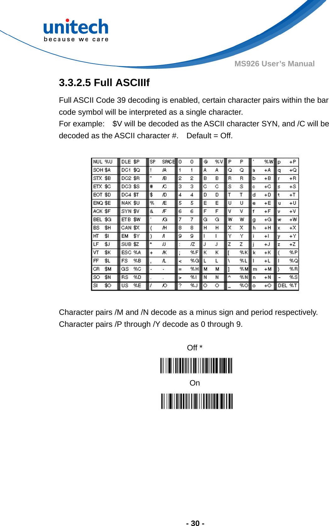  - 30 - MS926 User’s Manual  3.3.2.5 Full ASCIIIf   Full ASCII Code 39 decoding is enabled, certain character pairs within the bar code symbol will be interpreted as a single character.     For example:    $V will be decoded as the ASCII character SYN, and /C will be decoded as the ASCII character #.    Default = Off.    Character pairs /M and /N decode as a minus sign and period respectively. Character pairs /P through /Y decode as 0 through 9.  Off *  On       