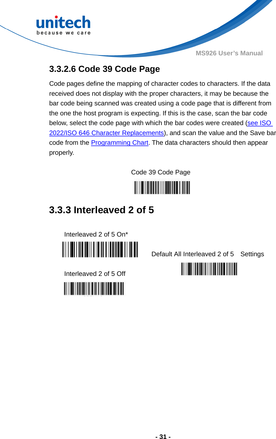  - 31 - MS926 User’s Manual  3.3.2.6 Code 39 Code Page Code pages define the mapping of character codes to characters. If the data received does not display with the proper characters, it may be because the bar code being scanned was created using a code page that is different from the one the host program is expecting. If this is the case, scan the bar code below, select the code page with which the bar codes were created (see ISO 2022/ISO 646 Character Replacements), and scan the value and the Save bar code from the Programming Chart. The data characters should then appear properly.  Code 39 Code Page 3.3.3 Interleaved 2 of 5  Interleaved 2 of 5 On*    Default All Interleaved 2 of 5    Settings  Interleaved 2 of 5 Off      