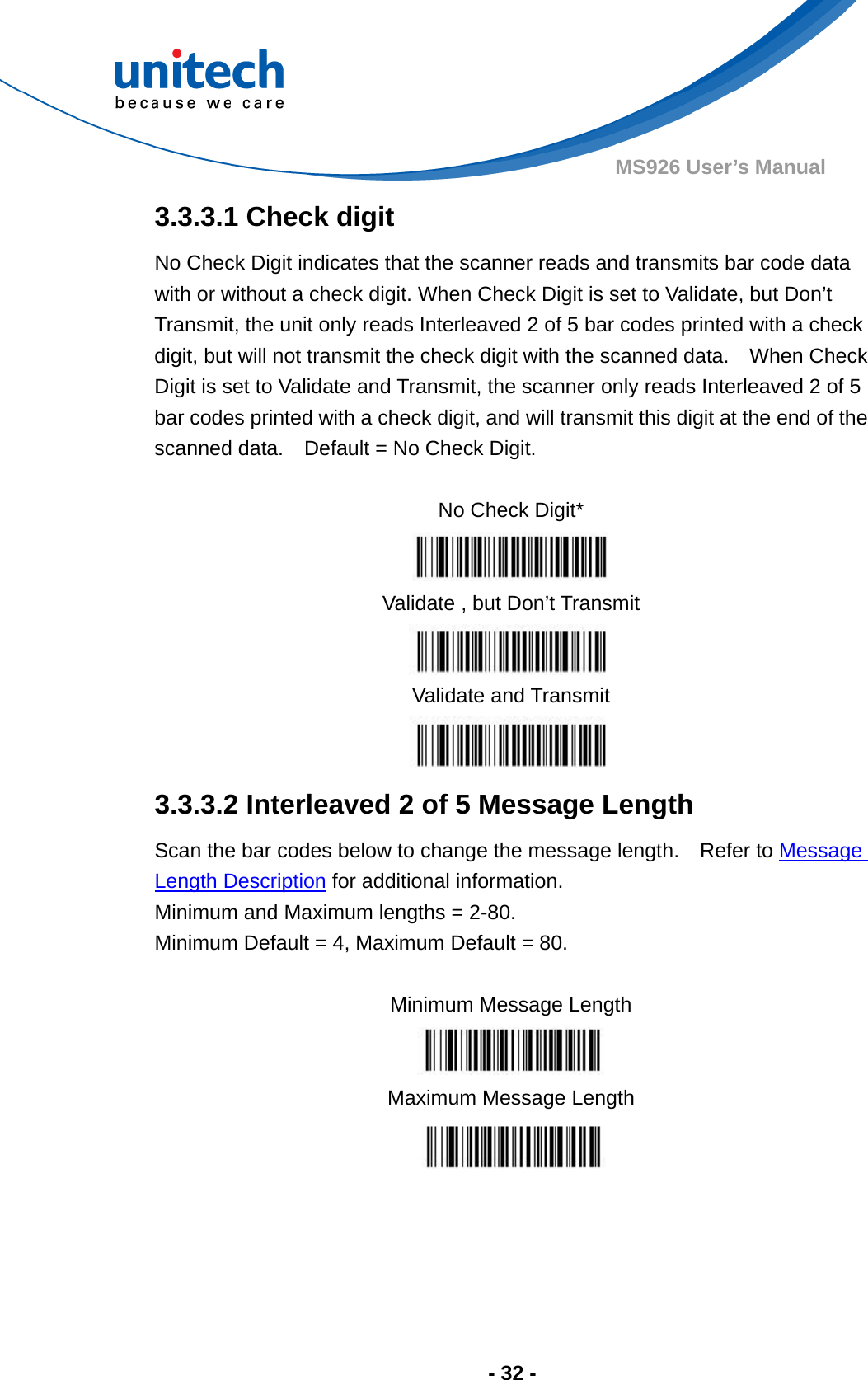  - 32 - MS926 User’s Manual  3.3.3.1 Check digit No Check Digit indicates that the scanner reads and transmits bar code data with or without a check digit. When Check Digit is set to Validate, but Don’t Transmit, the unit only reads Interleaved 2 of 5 bar codes printed with a check digit, but will not transmit the check digit with the scanned data.    When Check Digit is set to Validate and Transmit, the scanner only reads Interleaved 2 of 5 bar codes printed with a check digit, and will transmit this digit at the end of the scanned data.    Default = No Check Digit.  No Check Digit*  Validate , but Don’t Transmit  Validate and Transmit  3.3.3.2 Interleaved 2 of 5 Message Length Scan the bar codes below to change the message length.    Refer to Message Length Description for additional information.   Minimum and Maximum lengths = 2-80.     Minimum Default = 4, Maximum Default = 80.  Minimum Message Length  Maximum Message Length  