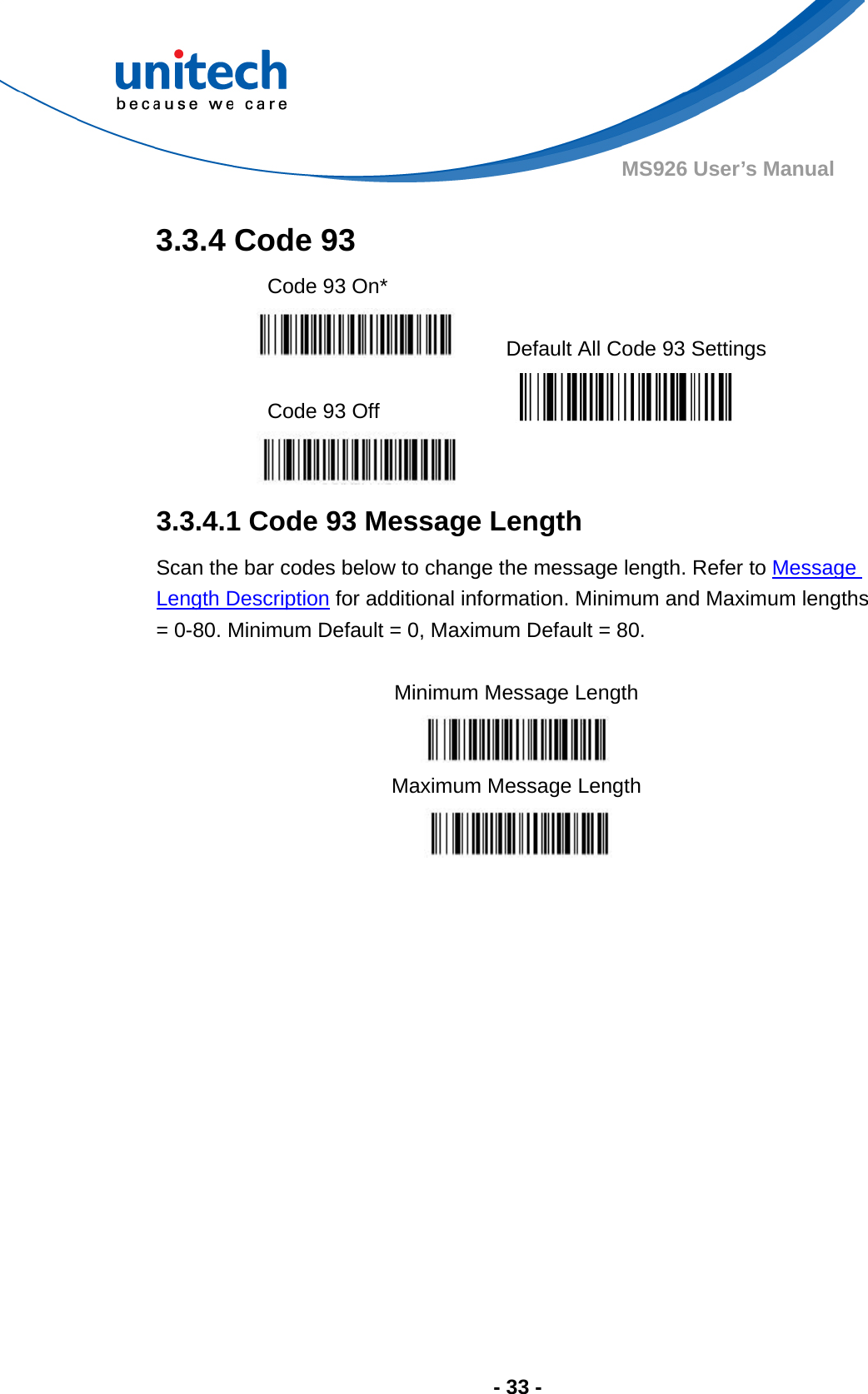  - 33 - MS926 User’s Manual  3.3.4 Code 93 Code 93 On*     Default All Code 93 Settings  Code 93 Off     3.3.4.1 Code 93 Message Length Scan the bar codes below to change the message length. Refer to Message Length Description for additional information. Minimum and Maximum lengths = 0-80. Minimum Default = 0, Maximum Default = 80.  Minimum Message Length  Maximum Message Length         