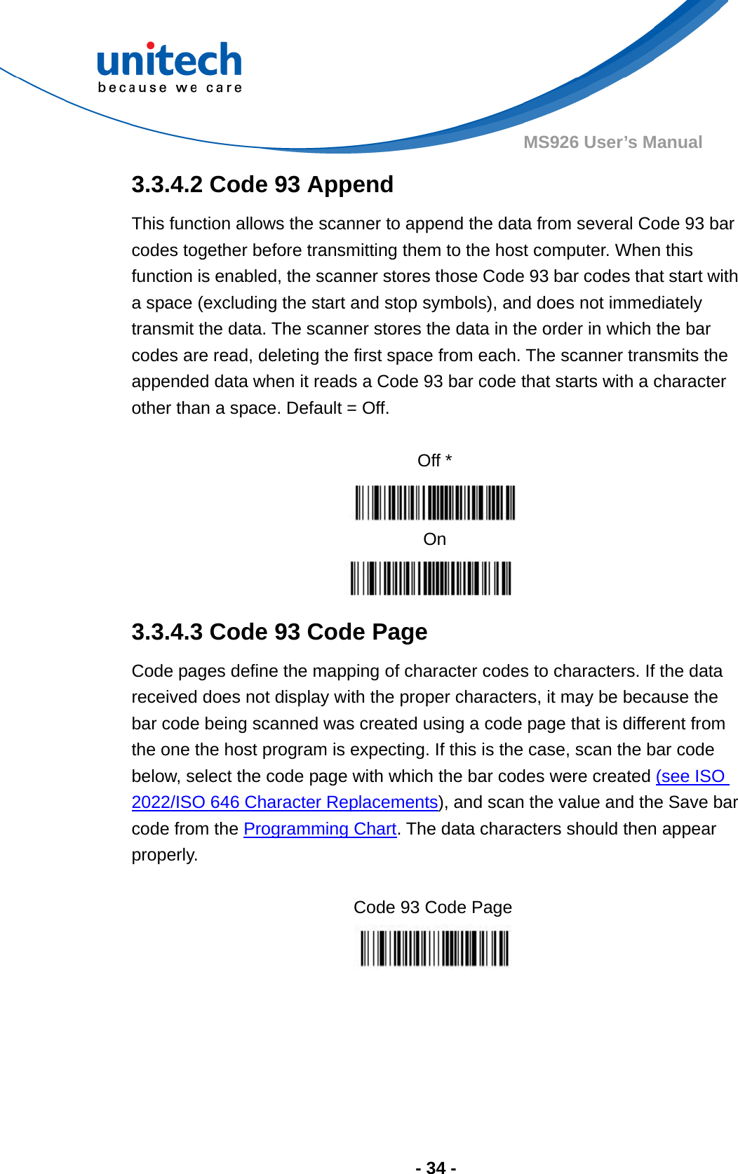  - 34 - MS926 User’s Manual  3.3.4.2 Code 93 Append This function allows the scanner to append the data from several Code 93 bar codes together before transmitting them to the host computer. When this function is enabled, the scanner stores those Code 93 bar codes that start with a space (excluding the start and stop symbols), and does not immediately transmit the data. The scanner stores the data in the order in which the bar codes are read, deleting the first space from each. The scanner transmits the appended data when it reads a Code 93 bar code that starts with a character other than a space. Default = Off.  Off *  On  3.3.4.3 Code 93 Code Page Code pages define the mapping of character codes to characters. If the data received does not display with the proper characters, it may be because the bar code being scanned was created using a code page that is different from the one the host program is expecting. If this is the case, scan the bar code below, select the code page with which the bar codes were created (see ISO 2022/ISO 646 Character Replacements), and scan the value and the Save bar code from the Programming Chart. The data characters should then appear properly.  Code 93 Code Page   