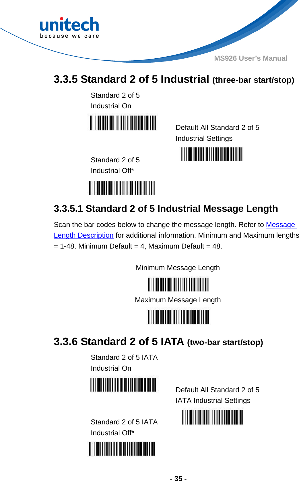  - 35 - MS926 User’s Manual  3.3.5 Standard 2 of 5 Industrial (three-bar start/stop) Standard 2 of 5 Industrial On    Default All Standard 2 of 5 Industrial Settings  Standard 2 of 5 Industrial Off*    3.3.5.1 Standard 2 of 5 Industrial Message Length Scan the bar codes below to change the message length. Refer to Message Length Description for additional information. Minimum and Maximum lengths = 1-48. Minimum Default = 4, Maximum Default = 48.  Minimum Message Length  Maximum Message Length  3.3.6 Standard 2 of 5 IATA (two-bar start/stop) Standard 2 of 5 IATA Industrial On    Default All Standard 2 of 5 IATA Industrial Settings  Standard 2 of 5 IATA Industrial Off*    