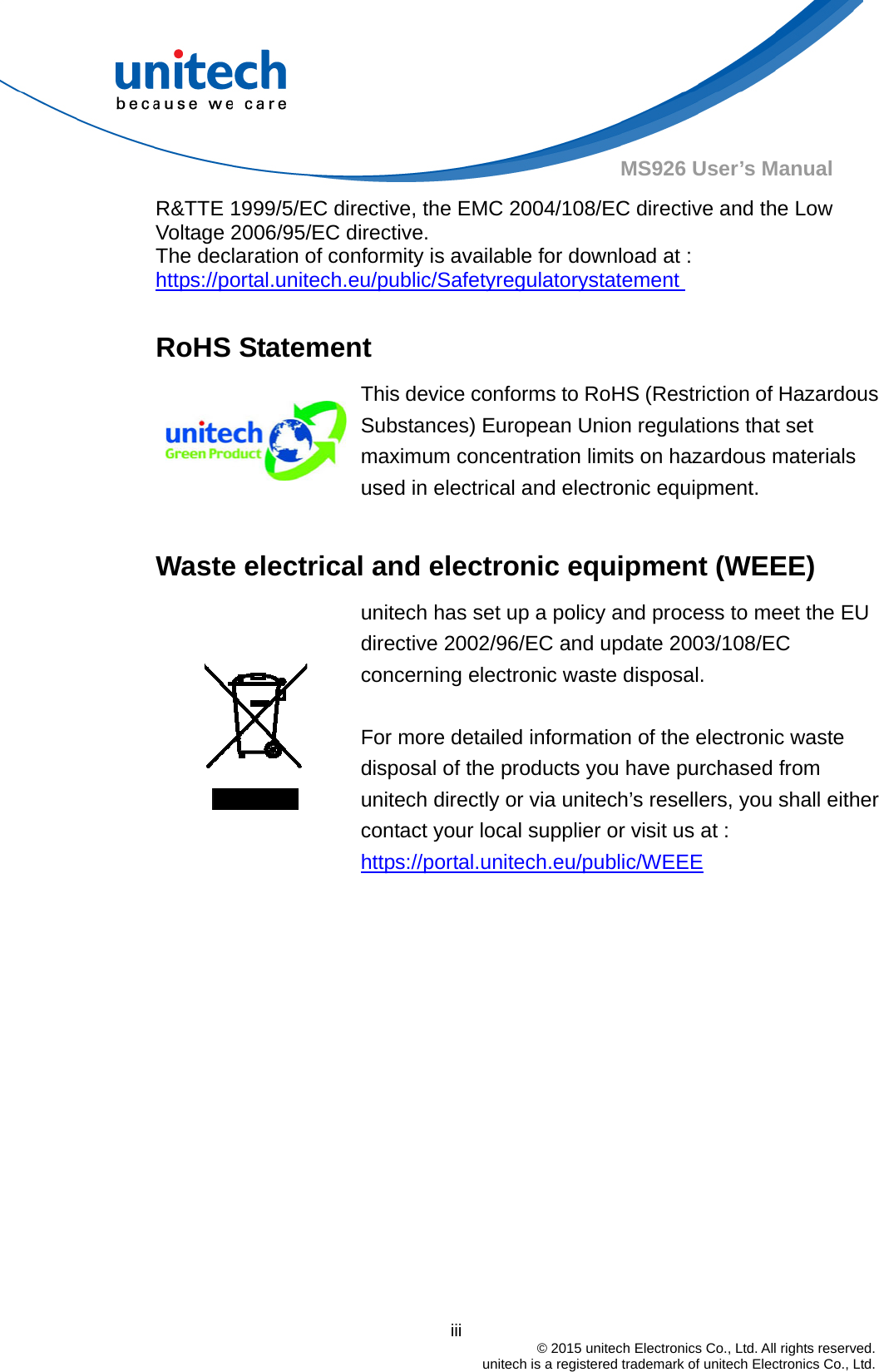                                          iii  © 2015 unitech Electronics Co., Ltd. All rights reserved.   unitech is a registered trademark of unitech Electronics Co., Ltd. MS926 User’s Manual R&amp;TTE 1999/5/EC directive, the EMC 2004/108/EC directive and the Low Voltage 2006/95/EC directive. The declaration of conformity is available for download at :   https://portal.unitech.eu/public/Safetyregulatorystatement   RoHS Statement  This device conforms to RoHS (Restriction of Hazardous Substances) European Union regulations that set maximum concentration limits on hazardous materials used in electrical and electronic equipment.  Waste electrical and electronic equipment (WEEE)   unitech has set up a policy and process to meet the EU directive 2002/96/EC and update 2003/108/EC concerning electronic waste disposal.    For more detailed information of the electronic waste disposal of the products you have purchased from unitech directly or via unitech’s resellers, you shall either contact your local supplier or visit us at :     https://portal.unitech.eu/public/WEEE 