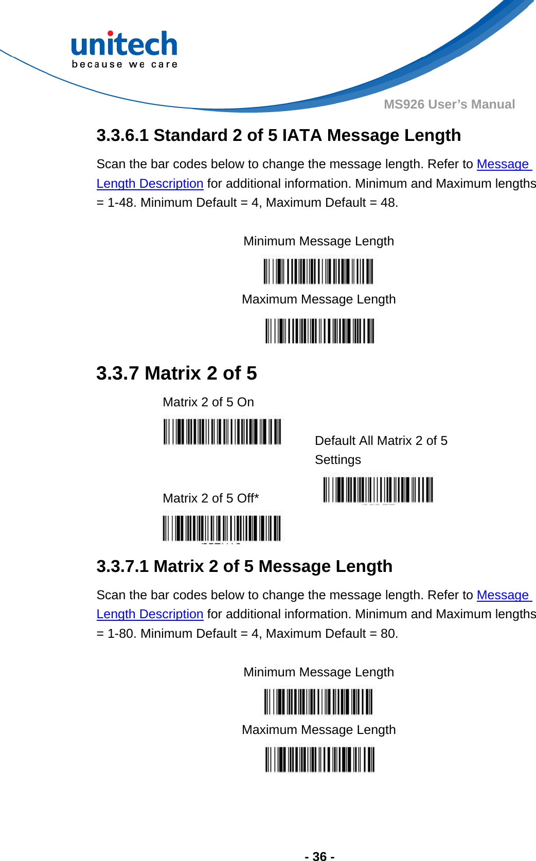  - 36 - MS926 User’s Manual  3.3.6.1 Standard 2 of 5 IATA Message Length Scan the bar codes below to change the message length. Refer to Message Length Description for additional information. Minimum and Maximum lengths = 1-48. Minimum Default = 4, Maximum Default = 48.  Minimum Message Length  Maximum Message Length  3.3.7 Matrix 2 of 5   Matrix 2 of 5 On     Default All Matrix 2 of 5 Settings  Matrix 2 of 5 Off*     3.3.7.1 Matrix 2 of 5 Message Length Scan the bar codes below to change the message length. Refer to Message Length Description for additional information. Minimum and Maximum lengths = 1-80. Minimum Default = 4, Maximum Default = 80.  Minimum Message Length  Maximum Message Length  