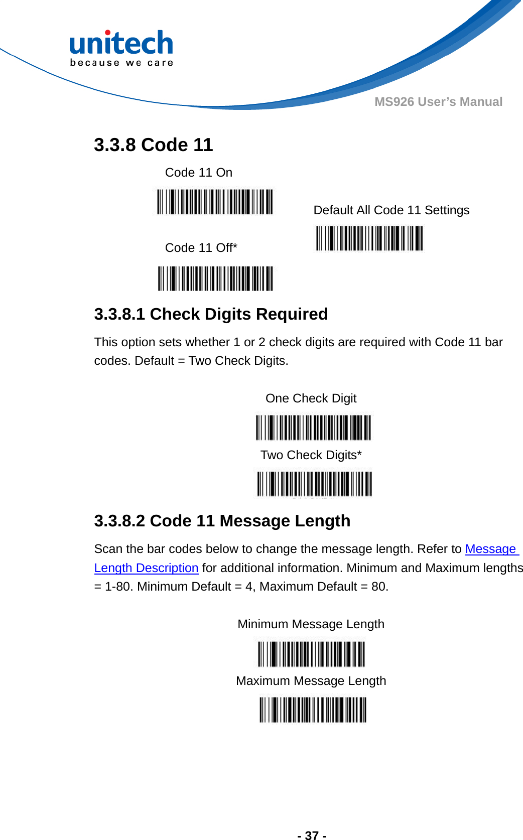  - 37 - MS926 User’s Manual  3.3.8 Code 11   Code 11 On     Default All Code 11 Settings  Code 11 Off*     3.3.8.1 Check Digits Required This option sets whether 1 or 2 check digits are required with Code 11 bar codes. Default = Two Check Digits.  One Check Digit  Two Check Digits*  3.3.8.2 Code 11 Message Length Scan the bar codes below to change the message length. Refer to Message Length Description for additional information. Minimum and Maximum lengths = 1-80. Minimum Default = 4, Maximum Default = 80.  Minimum Message Length  Maximum Message Length  